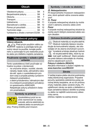 Slovenina 
– 5 
Vážený zákazník, 
Pred prvým použitím vášho za-riadenia 
si prečítajte tento pô-vodný 
návod na použitie, konajte podľa 
neho a uschovajte ho pre neskoršie použi-tie 
alebo pre ďalšieho majiteľa zariadenia. 
Tento vysokotlakový čistič používajte vý-hradne 
na práce v domácnosti: 
– na umývanie strojov, vozidiel, stavieb, 
náradia, fasád, terás, záhradného nára-dia 
atď. spolu s vysokotlakovým prú-dom 
vody (v prípade potreby s pridaním 
čistiacich prostriedkov). 
– s dielmi príslušenstva, náhradnými diel-mi 
a čistiacimi prostriedkami schválený-mi 
spoločnosťou KÄRCHER. 
Rešpektujte pokyny priložené k čistia-cim 
prostriedkom. 
Vysokotlakový prúd sa ne-smie 
nasmerovať na osoby, 
zvieratá, aktívne elektrické za-riadenia 
alebo na samotný prí-stroj. 
Prístroj chráňte pred mrazom. 
 Nebezpečenstvo 
Pri bezprostredne hroziacom nebezpečen-stve, 
ktoré spôsobí vážne zranenia alebo 
smrť. 
 Pozor 
V prípade nebezpečnej situácie by mohla 
viesť k vážnemu zraneniu alebo smrti. 
Pozor 
V prípade možnej nebezpečnej situácie by 
mohla viesť k ľahkým zraneniam alebo vec-ným 
škodám. 
Obalové materiály sú recyklovateľné. 
Obalové materiály láskavo nevyha-dzujte 
do komunálneho odpadu, ale odo-vzdajte 
ich do zberne druhotných surovín. 
Vyradené prístroje obsahujú hodnot-né 
recyklovateľné látky, ktoré by sa 
mali opät' zužitkovat'. Staré zariade-nia 
preto láskavo odovzdajte do vhodnej 
zberne odpadových surovín. 
Pokyny k zloženiu (REACH) 
Aktuálne informácie o zložení nájdete na: 
www.kaercher.com/REACH 
V každej krajine platia záručné podmienky 
našej distribučnej organizácie. Prípadné 
poruchy spotrebiča odstránime počas zá-ručnej 
lehoty bezplatne, ak sú ich príčinou 
chyby materiálu alebo výrobné chyby. Pri 
uplatňovaní záruky sa spolu s dokladom o 
kúpe zariadenia láskavo obráťte na predaj-cu 
alebo na najbližší autorizovaný zákaz-nícky 
servis. 
(Adresu nájdete na zadnej strane) 
Obsah 
Všeobecné pokyny . . . . . . . . . . . SK 5 
Bezpečnostné pokyny. . . . . . . . . SK 6 
Obsluha. . . . . . . . . . . . . . . . . . . . SK 7 
Transport. . . . . . . . . . . . . . . . . . . SK 11 
Uskladnenie . . . . . . . . . . . . . . . . SK 11 
Starostlivosť a údržba . . . . . . . . . SK 12 
Pomoc pri poruchách . . . . . . . . . SK 12 
Technické údaje . . . . . . . . . . . . . SK 13 
Vyhlásenie o zhode s normami EÚSK 13 
Všeobecné pokyny 
Používanie výrobku v súlade s jeho 
určením 
Symboly na prístroji 
Symboly v návode na obsluhu 
Ochrana životného prostredia 
Záruka 
SK 185 
 