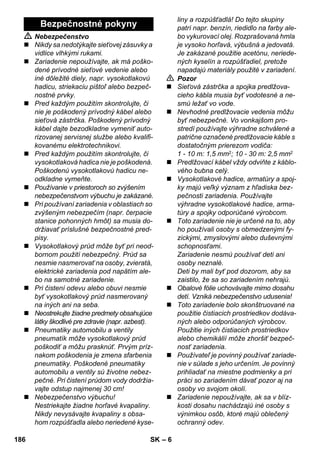 – 6 
 Nebezpečenstvo 
 Nikdy sa nedotýkajte sieťovej zásuvky a 
vidlice vlhkými rukami. 
 Zariadenie nepoužívajte, ak má poško-dené 
prívodné sieťové vedenie alebo 
iné dôležité diely, napr. vysokotlakovú 
hadicu, striekaciu pištoľ alebo bezpeč-nostné 
prvky. 
 Pred každým použitím skontrolujte, či 
nie je poškodený prívodný kábel alebo 
sieťová zástrčka. Poškodený prívodný 
kábel dajte bezodkladne vymeniť auto-rizovanej 
servisnej službe alebo kvalifi-kovanému 
elektrotechnikovi. 
 Pred každým použitím skontrolujte, či 
vysokotlaková hadica nie je poškodená. 
Poškodenú vysokotlakovú hadicu ne-odkladne 
vymeňte. 
 Používanie v priestoroch so zvýšením 
nebezpečenstvom výbuchu je zakázané. 
 Pri používaní zariadenia v oblastiach so 
zvýšeným nebezpečím (napr. čerpacie 
stanice pohonných hmôt) sa musia do-držiavať 
príslušné bezpečnostné pred-pisy. 
 Vysokotlakový prúd môže byť pri neod-bornom 
použití nebezpečný. Prúd sa 
nesmie nasmerovať na osoby, zvieratá, 
elektrické zariadenia pod napätím ale-bo 
na samotné zariadenie. 
 Pri čistení odevu alebo obuvi nesmie 
byť vysokotlakový prúd nasmerovaný 
na iných ani na seba. 
 Neostrekujte žiadne predmety obsahujúce 
látky škodlivé pre zdravie (napr. azbest). 
 Pneumatiky automobilu a ventily 
pneumatík môže vysokotlakový prúd 
poškodiť a môžu prasknúť. Prvým príz-nakom 
poškodenia je zmena sfarbenia 
pneumatiky. Poškodené pneumatiky 
automobilu a ventily sú životne nebez-pečné. 
Pri čistení prúdom vody dodržia-vajte 
odstup najmenej 30 cm! 
 Nebezpečenstvo výbuchu! 
Nestriekajte žiadne horľavé kvapaliny. 
Nikdy nevysávajte kvapaliny s obsa-hom 
rozpúšťadla alebo neriedené kyse-liny 
a rozpúšťadlá! Do tejto skupiny 
patrí napr. benzín, riedidlo na farby ale-bo 
vykurovací olej. Rozprašovaná hmla 
je vysoko horľavá, výbušná a jedovatá. 
Je zakázané použitie acetónu, neriede-ných 
kyselín a rozpúšťadiel, pretože 
napadajú materiály použité v zariadení. 
 Pozor 
 Sieťová zástrčka a spojka predlžova-cieho 
kábla musia byť vodotesné a ne-smú 
ležať vo vode. 
 Nevhodné predlžovacie vedenia môžu 
byť nebezpečné. Vo vonkajšom pro-stredí 
používajte výhradne schválené a 
patrične označené predlžovacie káble s 
dostatočným prierezom vodiča: 
1 - 10 m: 1,5 mm2; 10 - 30 m: 2,5 mm2 
 Predlžovací kábel vždy odviňte z káblo-vého 
bubna celý. 
 Vysokotlakové hadice, armatúry a spoj-ky 
majú veľký význam z hľadiska bez-pečnosti 
zariadenia. Používajte 
výhradne vysokotlakové hadice, arma-túry 
a spojky odporúčané výrobcom. 
 Toto zariadenie nie je určené na to, aby 
ho používali osoby s obmedzenými fy-zickými, 
zmyslovými alebo duševnými 
schopnosťami. 
Zariadenie nesmú používať deti ani 
osoby neznalé. 
Deti by mali byť pod dozorom, aby sa 
zaistilo, že sa so zariadením nehrajú. 
 Obalové fólie uchovávajte mimo dosahu 
detí. Vzniká nebezpečenstvo udusenia! 
 Toto zariadenie bolo skonštruované na 
použitie čistiacich prostriedkov dodáva-ných 
alebo odporúčaných výrobcov. 
Použitie iných čistiacich prostriedkov 
alebo chemikálií môže zhoršiť bezpeč-nosť 
zariadenia. 
 Používateľ je povinný používať zariade-nie 
v súlade s jeho určením. Je povinný 
prihliadať na miestne podmienky a pri 
práci so zariadením dávať pozor aj na 
osoby vo svojom okolí. 
 Zariadenie nepoužívajte, ak sa v blíz-kosti 
dosahu nachádzajú iné osoby s 
výnimkou osôb, ktoré majú oblečený 
ochranný odev. 
Bezpečnostné pokyny 
186 SK 
 
