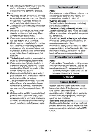 Vypínač prístroja 
Zasitenie ručnej striekacej pištole 
Prepúšžací ventil s tlakovým spínačom 
– 7 
 Na ochranu pred odstrekujúcou vodou 
alebo nečistotami noste vhodný 
ochranný odev a ochranné okuliare. 
Pozor 
 V prípade dlhších prestávok v prevádz-ke 
zariadenie vypnite pomocou hlavné-ho 
vypínača / vypínača zariadenia 
alebo vytiahnite sieťovú zástrčku. 
 Zariadenie neprevádzkujte pri teplotách 
pod 0 °C. 
 Pri čistení lakovaných povrchov dodr-žiavajte 
vzdialenosť najmenej 30 cm, 
aby ste vylúčili poškodenia. 
 Zariadenie sa nesmie nikdy ponechá-vať 
bez dozoru, ak je v činnosti. 
 Dbajte, aby sa prívodný alebo predlžo-vací 
kábel neznehodnotil prejazdom, 
roztlačením, aby sa nevytrhol ani inak 
nepoškodil. Sieťové káble chráňte pred 
vysokými teplotami, olejmi a ostrými 
hranami. 
 Všetky diely pod napätím v pracovnej zóne 
musia byť chránené pred prúdom vody. 
 Zariadenie môže byť pripojené iba k 
elektrickej prípojke, ktorá bola vyhoto-vená 
elektroinštalatérom podľa požia-daviek 
normy IEC 60364. 
 Zariadenie pripájajte iba na striedavý 
prúd. Napätie musí zodpovedať údajom 
na typovom štítku zariadenia. 
 Z bezpečnostných dôvodov v zásade 
odporúčame, aby sa zariadenie pre-vádzkovalo 
s pomocou ochranného 
spínača poruchového prúdu (max. 30 
mA). 
 Čistiace práce, pri ktorých vznikajú od-padové 
vody s obsahom oleja, napr. 
umývanie motora, umývanie podvozku, 
sa môžu vykonávať výhradne na umý-vacích 
miestach s odlučovačom oleja. 
Bezpečnostné prvky 
Pozor 
Bezpečnostné prvky slúžia na ochranu po-užívateľa 
pred poranením a nesmú byť 
zmenené ani vyradené z činnosti. 
Vypínač zariadenia zabraňuje nezávislej 
prevádzke zariadenia. 
Zaistenie zablokujte páku ručnej striekacej 
pištole a zabraňuje neúmyselnému spuste-niu 
zariadenia. 
Prepúšťací ventil zabráni prekročeniu prí-pustného 
pracovného tlaku. 
Pri uvoľnení páčky ručnej striekacej pištole 
sa vypne tlakový spínač čerpadla, ktorý za-staví 
vysokotlakový prúd vody. Po potia-hnutí 
páčky sa znova zapne čerpadlo. 
Predpoklady pre stabilitu 
Pozor 
Pred všetkými činnosťami s prístrojom ale-bo 
na prístroji vytvorte stabilitu, aby sa za-bránilo 
vzniku nehôd alebo poškodení. 
– Stabilita prístroja sa zabezpečí tak, že 
ho postavíte na rovnú plochu. 
Obsluha 
Rozsah dodávky 
Rozsah dodávky vášho zariadenia je zo-brazený 
na obale. Pri vybaľovaní skontro-lujte 
úplnosť obsahu balenia. 
Ak niektoré diely chýbajú, alebo ak zistíte 
škody vzniknuté pri preprave, informujte 
prosím o tom predajcu. 
Špeciálne príslušenstvo 
Osobitné príslušenstvo rozširuje možnosti 
použitia zariadenia. Bližšie informácie vám 
poskytne predajca zariadení značky KÄR-CHER. 
SK 187 
 