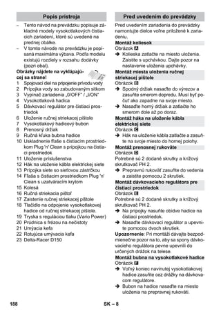 Popis prístroja Pred uvedením do prevádzky 
Montáž koliesok 
Montáž miesta uloženia ručnej 
striekacej pištole 
Montáž háka na uloženie kábla 
elektrickej siete 
Montáž prenosnej rukoväte 
Montáž dávkovacieho regulátora pre 
čistiaci prostriedok 
Montáž bubna na vysokotlakové hadice 
– 8 
– Tento návod na prevádzku popisuje zá-kladné 
modely vysokotlakových čistia-cich 
zariadení, ktoré sú uvedené na 
prednej obálke. 
– V tomto návode na prevádzku je popí-saná 
maximálna výbava. Podľa modelu 
existujú rozdiely v rozsahu dodávky 
(pozri obal). 
Obrázky nájdete na vyklápajú-cej 
sa strane! 
1 Spojovací diel na pripojenie prívodu vody 
2 Prípojka vody so zabudovaným sitkom 
3 Vypínač zariadenia „0/OFF“ / „I/ON“ 
4 Vysokotlaková hadica 
5 Dávkovací regulátor pre čistiaci pros-triedok 
6 Uloženie ručnej striekacej pištole 
7 Vysokotlakový hadicový bubon 
8 Prenosný držiak 
9 Ručná kľuka bubna hadice 
10 Uskladnenie fľaše s čistiacim prostried-kom 
Plug 'n' Clean s prípojkou na čistia-ci 
prostriedok 
11 Uloženie príslušenstva 
12 Hák na uloženie kábla elektrickej siete 
13 Prípojka siete so sieťovou zástrčkou 
14 Fľaša s čistiacim prostriedkom Plug 'n' 
Clean s uzatváracím krytom 
15 Kolesá 
16 Ručná striekacia pištoľ 
17 Zaistenie ručnej striekacej pištole 
18 Tlačidlo na odpojenie vysokotlakovej 
hadice od ručnej striekacej pištole. 
19 Tryska s reguláciou tlaku (Vario Power) 
20 Prúdnica s frézou na nečistoty 
21 Umýacia kefa 
22 Rotujúca umývacia kefa 
23 Delta-Racer D150 
Pred uvedením zariadenia do prevádzky 
namontujte dielce voľne priložené k zaria-deniu. 
Obrázok 
 Kolieska zatlačte na miesto uloženia. 
Zaistite s upchávkou. Dajte pozor na 
nastavenie uloženia upchávky. 
Obrázok 
 Spodný držiak nasaďte do výrezov a 
zasuňte smerom dopredu. Musí byť po-čuť 
ako zapadne na svoje miesto. 
 Nasaďte horný držiak a zatlačte ho 
smerom dole až po doraz. 
Obrázok 
 Hák na uloženie kábla zatlačte a zasuň-te 
na svoje miesto do hornej polohy. 
Obrázok 
Potrebné sú 2 dodané skrutky a krížový 
skrutkovač PH 2. 
 Prepravnú rukoväť zasuňte do vedenia 
a zaistite pomocou 2 skrutiek. 
Obrázok 
Potrebné sú 2 dodané skrutky a krížový 
skrutkovač PH 2. 
 Na prípojky nasuňte obidve hadice na 
čistiaci prostriedok. 
 Nasaďte dávkovací regulátor a upevni-te 
pomocou dvoch skrutiek. 
Upozornenie: Pri montáži dávajte bezpod-mienečne 
pozor na to, aby sa spony dávko-vacieho 
regulátora pevne upevnili do 
určených drážok na telese. 
Obrázok 
 Voľný koniec navinutej vysokotlakovej 
hadice zasuňte cez drážky na dávkova-com 
regulátore. 
 Bubon na hadice nasaďte na miesto 
uloženia na prepravnej rukoväti. 
188 SK 
 