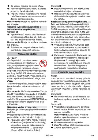 – 9 
 Do vedení nasuňte os ručnej kľuky. 
 Nasaďte upevňovaciu dosku a zaistite 
pomocou dvoch skrutiek. 
 Prípojku krátkej vysokotlakovej hadice 
zatlačte na mieste uloženia z mosadze. 
Zaistite pomocou svorky. 
Upozornenie: Dbajte na správne nastave-nie 
prípojky. 
Obrázok 
 Vysokotlakovú hadicu zasuňte do ruč-nej 
striekacej pištole tak, aby bolo po-čuť, 
ako zapadne na svoje miesto. 
Upozornenie: Dbajte na správne nastave-nie 
prípojky. 
 Potiahnutím za vysokotlakovú hadicu 
skontrolujte bezpečné spojenie. 
 Pozor 
Podľa platných predpisov sa ne-smie 
zariadenie prevádzkovať v 
sieti pitnej vody bez systémového 
oddeľovacieho zariadenia. Je nut-né 
použiť systémové oddeľovacie zariade-nie 
firmy KÄRCHER alebo alternatívne 
podľa EN 12729 typ BA. Voda, ktorá prete-ká 
cez systémový odlučovač, nie je pitná. 
Pozor 
Systémový separátor pripojte vždy k záso-bovaniu 
vodou, nikdy nie priamo na prí-stroj! 
Upozornenie: Nečistoty vo vode môžu po-škodiť 
vysokotlakové čerpadlo a príslušen-stvo. 
Na ochranu sa odporúča použitie 
vodného filtra spoločnosti KÄRCHER (špe-ciálne 
príslušenstvo, objednávacie číslo 
4.730-059). 
Rešpektujte platné predpisy vodárenského 
podniku. 
Pripojovacie parametre sa uvádzajú na ty-povom 
štítku a v technických údajoch. 
 Používajte vodovodnú hadicu vystuže-nú 
tkaninou (nie je súčasťou dodávky) 
so spojkou, ktorá sa bežne predáva. 
(Priemer minimálne 1/2 palca resp. 
13 mm; dĺžka minimálne 7,5 m). 
Obrázok 
 Dodávaný spojovací diel naskrutkujte 
na vodnú prípojku zariadenia. 
 Hadicu na vodu nasuňte na spojovací 
diel zariadenia a pripojte k vodovodné-mu 
kohútu. 
Toto vysokotlakové čistiace zariadenie je 
spolu so sacou hadicou spoločnosti KÄR-CHER 
so spätným ventilom (špeciálne prí-slušenstvo, 
objednávacie číslo 4.440-238) 
vhodné na odsávanie povrchovej vody na-pr. 
z nádrží na dažďovú vodu alebo rybní-kov 
(maximálnu nasávaciu výšku nájdete v 
technických údajoch). 
 Vysávaciu hadicu KÄRCHER so spät-ným 
ventilom naplňte vodou, naskrut-kujte 
vodovodnú prípojku a zaveste do 
nádrže na dažďovú vodu. 
 Zariadenie odvzdušnite: Zariadenie za-pnite 
bez vysokotlakovej hadice a po-čkajte 
(max. 2 minúty), kým voda 
nevystupuje na vysokotlakovej prípojke 
bez bubliniek. Zariadenie vypnite a 
opäť pripojte vysokotlakovú hadicu. 
Pozor 
Chod na sucho viac ako 2 minúty spôsobí 
poškodenie vysokotlakového čerpadla. Ak 
zariadenie do 2 minút nevytvorí tlak, zaria-denie 
vypnite a postupujte podľa pokynov 
uvedených v kapitole „Pomoc v prípade po-rúch“. 
Obrázok 
 Na ručnú striekaciu pištoľ nasaďte po-žadovanú 
trysku a upevnite otočením o 
90°. 
Obrázok 
 Vysokotlakovú hadicu úplne odviňte z 
bubna hadice. Pritom sa pridržujte pre-pravnej 
rukoväte. 
Upozornenie: Ak sa ručná kľuka na-chádza 
v polohe zaistenia, sklopte ju 
predtým smerom hore. 
 Úplne otvorte vodovodný kohút. 
 Zasuňte sieťovú zástrčku do zásuvky. 
 Zapnite zariadenie „I/ZAP“. 
Spojenie vysokotlakovej hadice s 
ručnou striekacou pištoľou 
Napájanie vodou 
Napájanie vodou z vodovodu 
Nasávanie vody z otvorených nádrží 
Uvedenie do prevádzky 
SK 189 
 