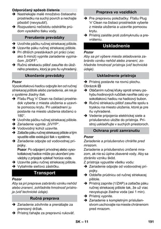 – 11 
 Nastriekajte malé množstvo čistiaceho 
prostriedku na suchý povrch a nechajte 
pôsobiť (nevysušiť). 
 Rozpustenú nečistotu odstráňte prú-dom 
vysokého tlaku vody. 
 Uvoľnite páčku ručnej striekacej pištole. 
 Uzavrite páku ručnej striekacej pištole. 
 Pri dlhších prestávkach pri práci (viac 
ako 5 minút) vypnite zariadenie vypína-čom 
„0/OFF“. 
 Ručnú striekaciu pištoľ zasuňte do úlož-ného 
priestoru, ktorý je pre ňu vyhradený. 
Pozor 
Vysokotlakovú hadicu odpojte len od ručnej 
striekacej pištole alebo zariadenia, ak nie je 
v systéme žiadny tlak. 
 Fľašu Plug 'n' Clean na čistiaci prostrie-dok 
vyberte z miesta uloženia a uzavri-te 
pomocou krytu. Pri uskladnení ju 
postavte na miesto uloženia otočenú o 
180°. 
 Uvoľnite páčku ručnej striekacej pištole. 
 Zariadenie vypnite „0/VYP“. 
 Vodovodný kohút uzavrite. 
 Zatlačte páku ručnej striekacej pištole a tým 
spustíte ešte existujúci tlak v systéme. 
 Zariadenie odpojte od vodovodnej prí-pojky. 
Pozor: Po odpojení prívodnej alebo vyso-kotlakovej 
hadice môže po ukončení pre-vádzky 
z prípojok vytekať horúca voda. 
 Uzavrite páku ručnej striekacej pištole. 
 Vytiahnite sieťovú zástrčku. 
Pozor 
Aby sa pri preprave zabránilo vzniku nehôd 
alebo zranení, zohľadnite hmotnosť prístro-ja 
(viď technické údaje). 
 Zariadenie zdvihnite a prenášajte za 
prenosný držiak. 
 Prístroj ťahajte za prepravnú rukoväť. 
 Pre prepravou poležiačky: Fľašu Plug 
'n' Clean na čistiaci prostriedok vyberte 
z miesta uloženia a uzavrite pomocou 
krytu. 
 Prístroj zaistite proti zošmyknutiu a pre-vráteniu. 
Pozor 
Aby sa pri výbere miesta skladovania za-bránilo 
vzniku nehôd alebo zranení, zo-hľadnite 
hmotnosť prístroja (viď technické 
údaje). 
 Prístroj postavte na rovnú plochu. 
Obrázok 
 Otáčaním ručnej kľuky oproti smeru po-hybu 
hodinových ručičiek naviňte celú vy-sokotlakovú 
hadicu na hadicový bubon. 
 Ručnú striekaciu pištoľ zasuňte spolu s 
tryskou na miesto uloženia, ktoré je pre 
ňu vyhradené. 
 Vedenie pripojenia elektrickej siete a 
príslušenstvo uložte do prístroja. Prí-stroj 
uskladňujte v suchých priestoroch. 
Pozor 
Zariadenie a príslušenstvo chráňte pred 
mrazom. 
Zariadenie a príslušenstvo zničené mra-zom, 
ak nie sú úplne zbavené vody. Aby sa 
zbránilo vzniku škôd. 
Z prístroja vypustite všetku vodu: 
 Zariadenie odpojte od vodovodnej prí-pojky. 
 Oddeľte prúdnicu od ručnej striekacej 
pištole. 
 Prístroj zapnite (1/ZAP) a zatlačte páku 
ručnej striekacej pištole tak, že už viac 
nevystupuje žiadna voda (asi 1 min). 
 Prístroj vypnite. 
 Zariadenie s kompletným príslušen-stvom 
uschovajte na mieste chránenom 
pred mrazom. 
Odporúčaný spôsob čistenia 
Prerušenie prevádzky 
Ukončenie prevádzky 
Transport 
Ručná preprava 
Preprava vo vozidlách 
Uskladnenie 
Uskladnenie prístroja 
Ochrana proti zamrznutiu 
SK 191 
 