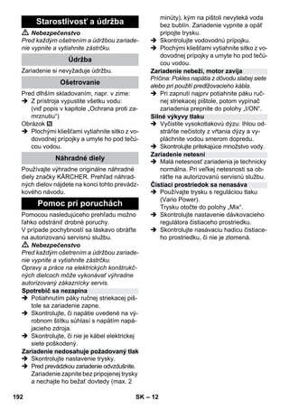– 12 
 Nebezpečenstvo 
Pred každým ošetrením a údržbou zariade-nie 
vypnite a vytiahnite zástrčku. 
Zariadenie si nevyžaduje údržbu. 
Pred dlhším skladovaním, napr. v zime: 
 Z prístroja vypustite všetku vodu: 
(viď popis v kapitole „Ochrana proti za-mrznutiu“) 
Obrázok 
 Plochými kliešťami vytiahnite sitko z vo-dovodnej 
prípojky a umyte ho pod tečú-cou 
vodou. 
Používajte výhradne originálne náhradné 
diely značky KÄRCHER. Prehľad náhrad-ných 
dielov nájdete na konci tohto prevádz-kového 
návodu. 
Pomocou nasledujúceho prehľadu možno 
ľahko odstrániť drobné poruchy. 
V prípade pochybností sa láskavo obráťte 
na autorizovanú servisnú službu. 
 Nebezpečenstvo 
Pred každým ošetrením a údržbou zariade-nie 
vypnite a vytiahnite zástrčku. 
Opravy a práce na elektrických konštrukč-ných 
dielcoch môže vykonávať výhradne 
autorizovaný zákaznícky servis. 
 Potiahnutím páky ručnej striekacej piš-tole 
sa zariadenie zapne. 
 Skontrolujte, či napätie uvedené na vý-robnom 
štítku súhlasí s napätím napá-jacieho 
zdroja. 
 Skontrolujte, či nie je kábel elektrickej 
siete poškodený. 
 Skontrolujte nastavenie trysky. 
 Pred prevádzkou zariadenie odvzdušnite. 
Zariadenie zapnite bez pripojenej trysky 
a nechajte ho bežať dovtedy (max. 2 
minúty), kým na pištoli nevyteká voda 
bez bublín. Zariadenie vypnite a opäť 
pripojte trysku. 
 Skontrolujte vodovodnú prípojku. 
 Plochými kliešťami vytiahnite sitko z vo-dovodnej 
prípojky a umyte ho pod tečú-cou 
vodou. 
Príčina: Pokles napätia z dôvodu slabej siete 
alebo pri použití predlžovacieho kábla. 
 Pri zapnutí najprv potiahnite páku ruč-nej 
striekacej pištole, potom vypínač 
zariadenia prepnite do polohy „I/ON“. 
 Vyčistite vysokotlakovú dýzu: Ihlou od-stráňte 
nečistoty z vŕtania dýzy a vy-pláchnite 
vodou smerom dopredu. 
 Skontrolujte pritekajúce množstvo vody. 
 Malá netesnosť zariadenia je technicky 
normálna. Pri veľkej netesnosti sa ob-ráťte 
na autorizovanú servisnú službu. 
 Používajte trysku s reguláciou tlaku 
(Vario Power). 
Trysku otočte do polohy „Mix“. 
 Skontrolujte nastavenie dávkovacieho 
regulátora čistiaceho prostriedku. 
 Skontrolujte nasávaciu hadicu čistiace-ho 
prostriedku, či nie je zlomená. 
Starostlivosť a údržba 
Údržba 
Ošetrovanie 
Náhradné diely 
Pomoc pri poruchách 
Spotrebič sa nezapína 
Zariadenie nedosahuje požadovaný tlak 
Zariadenie nebeží, motor zavíja 
Silné výkyvy tlaku 
Zariadenie netesní 
Čistiaci prostriedok sa nenasáva 
192 SK 
 