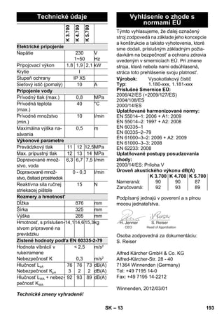 – 13 
Technické zmeny vyhradené! 
Týmto vyhlasujeme, že ďalej označený 
stroj zodpovedá na základe jeho koncepcie 
a konštrukcie a takisto vyhotovenia, ktoré 
sme dodali, príslušným základným požia-davkám 
na bezpečnost' a ochranu zdravia 
uvedeným v smerniciach EÚ. Pri zmene 
stroja, ktorá nebola nami odsúhlasená, 
stráca toto prehlásenie svoju platnost'. 
Podpísaný jednajú v poverení a s plnou 
mocou jednateľstva. 
Osoba zodpovedná za dokumentáciu: 
S. Reiser 
Alfred Kärcher GmbH  Co. KG 
Alfred-Kärcher-Str. 28 - 40 
71364 Winnenden (Germany) 
Tel: +49 7195 14-0 
Fax: +49 7195 14-2212 
Winnenden, 2012/03/01 
Technické údaje 
K 3.700 
K 4.700 
K 5.700 
Elektrické pripojenie 
Napätie 230 
1~50 
V 
Hz 
Pripojovací výkon 1,8 1,9 2,1 kW 
Krytie I 
Stupeň ochrany IP X5 
Sieťový istič (pomalý) 10 A 
Pripojenie vody 
Prívodný tlak (max.) 0,8 MPa 
Prívodná teplota 
40 °C 
(max.) 
Prívodné množstvo 
(min.) 
10 l/min 
Maximálna výška na-sávania 
0,5 m 
Výkonové parametre 
Prevádzkový tlak 11 12 12,5MPa 
Max. prípustný tlak 12 13 14 MPa 
Dopravované množ-stvo, 
voda 
6,3 6,7 7,5 l/min 
Dopravované množ-stvo, 
čistiaci prostriedok 
0 - 0,3 l/min 
Reaktívna sila ručnej 
striekacej pištole 
15 N 
Rozmery a hmotnost' 
Dĺžka 876 mm 
Šírka 325 mm 
Výška 285 mm 
Hmotnosť, s príslušen-stvom 
pripravené na 
prevádzku 
14,114,615,3kg 
Zistené hodnoty podľa EN 60335-2-79 
Hodnota vibrácií v 
 2,5 
ruke/ramene 
Nebezpečnosť K 
0,3 
m/s2 
m/s2 
Hlučnosť LpA 
Nebezpečnosť KpA 
76 
3 
76 
2 
73 
2 
dB(A) 
dB(A) 
Hlučnosť LWA + nebez-pečnosť 
KWA 
92 93 89 dB(A) 
Vyhlásenie o zhode s 
normami EÚ 
Výrobok: Vysokotlakový čistič 
Typ: 1.180-xxx, 1.181-xxx 
Príslušné Smernice EÚ: 
2006/42/ES (+2009/127/ES) 
2004/108/ES 
2000/14/ES 
Uplatňované harmonizované normy: 
EN 55014–1: 2006 + A1: 2009 
EN 55014–2: 1997 + A2: 2008 
EN 60335–1 
EN 60335–2–79 
EN 61000–3–2: 2006 + A2: 2009 
EN 61000–3–3: 2008 
EN 62233: 2008 
Uplatňované postupy posudzovania 
zhody: 
2000/14/ES: Príloha V 
Úroveň akustického výkonu dB(A) 
K 3.700 K 4.700 K 5.700 
Nameraná: 90 90 87 
Zaručovaná: 92 93 89 
CEO Head of Approbation 
SK 193 
 
