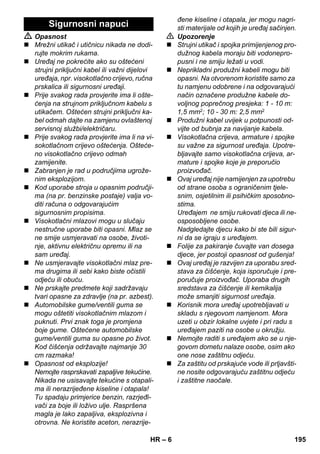 – 6 
 Opasnost 
 Mrežni utikač i utičnicu nikada ne dodi-rujte 
mokrim rukama. 
 Uređaj ne pokrećite ako su oštećeni 
strujni priključni kabel ili važni dijelovi 
uređaja, npr. visokotlačno crijevo, ručna 
prskalica ili sigurnosni uređaji. 
 Prije svakog rada provjerite ima li ošte-ćenja 
na strujnom priključnom kabelu s 
utikačem. Oštećen strujni priključni ka-bel 
odmah dajte na zamjenu ovlaštenoj 
servisnoj službi/električaru. 
 Prije svakog rada provjerite ima li na vi-sokotlačnom 
crijevo oštećenja. Ošteće-no 
visokotlačno crijevo odmah 
zamijenite. 
 Zabranjen je rad u područjima ugrože-nim 
eksplozijom. 
 Kod uporabe stroja u opasnim područji-ma 
(na pr. benzinske postaje) valja vo-diti 
računa o odgovarajućim 
sigurnosnim propisima. 
 Visokotlačni mlazovi mogu u slučaju 
nestručne uporabe biti opasni. Mlaz se 
ne smije usmjeravati na osobe, životi-nje, 
aktivnu električnu opremu ili na 
sam uređaj. 
 Ne usmjeravajte visokotlačni mlaz pre-ma 
drugima ili sebi kako biste očistili 
odjeću ili obuću. 
 Ne prskajte predmete koji sadržavaju 
tvari opasne za zdravlje (na pr. azbest). 
 Automobilske gume/ventili guma se 
mogu oštetiti visokotlačnim mlazom i 
puknuti. Prvi znak toga je promjena 
boje gume. Oštećene automobilske 
gume/ventili guma su opasne po život. 
Kod čišćenja održavajte najmanje 30 
cm razmaka! 
 Opasnost od eksplozije! 
Nemojte rasprskavati zapaljive tekućine. 
Nikada ne usisavajte tekućine s otapali-ma 
ili nerazrijeđene kiseline i otapala! 
Tu spadaju primjerice benzin, razrjeđi-vači 
za boje ili loživo ulje. Raspršena 
magla je lako zapaljiva, eksplozivna i 
otrovna. Ne koristite aceton, nerazrije-đene 
kiseline i otapala, jer mogu nagri-sti 
materijale od kojih je uređaj sačinjen. 
 Upozorenje 
 Strujni utikač i spojka primijenjenog pro-dužnog 
kabela moraju biti vodonepro-pusni 
i ne smiju ležati u vodi. 
 Neprikladni produžni kabeli mogu biti 
opasni. Na otvorenom koristite samo za 
tu namjenu odobrene i na odgovarajući 
način označene produžne kabele do-voljnog 
poprečnog presjeka: 1 - 10 m: 
1,5 mm2; 10 - 30 m: 2,5 mm2 
 Produžni kabel uvijek u potpunosti od-vijte 
od bubnja za navijanje kabela. 
 Visokotlačna crijeva, armature i spojke 
su važne za sigurnost uređaja. Upotre-bljavajte 
samo visokotlačna crijeva, ar-mature 
i spojke koje je preporučio 
proizvođač. 
 Ovaj uređaj nije namijenjen za upotrebu 
od strane osoba s ograničenim tjele-snim, 
osjetilnim ili psihičkim sposobno-stima. 
Uređajem ne smiju rukovati djeca ili ne-osposobljene 
osobe. 
Nadgledajte djecu kako bi ste bili sigur-ni 
da se igraju s uređajem. 
 Folije za pakiranje čuvajte van dosega 
djece, jer postoji opasnost od gušenja! 
 Ovaj uređaj je razvijen za uporabu sred-stava 
za čišćenje, koja isporučuje i pre-poručuje 
proizvođač. Uporaba drugih 
sredstava za čišćenje ili kemikalija 
može smanjiti sigurnost uređaja. 
 Korisnik mora uređaj upotrebljavati u 
skladu s njegovom namjenom. Mora 
uzeti u obzir lokalne uvjete i pri radu s 
uređajem paziti na osobe u okružju. 
 Nemojte raditi s uređajem ako se u nje-govom 
dometu nalaze osobe, osim ako 
one nose zaštitnu odjeću. 
 Za zaštitu od prskajuće vode ili prljavšti-ne 
nosite odgovarajuću zaštitnu odjeću 
i zaštitne naočale. 
Sigurnosni napuci 
HR 195 
 