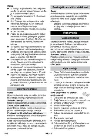 – 7 
Oprez 
 U slučaju duljih stanki u radu isključite 
uređaj na glavnoj sklopki/sklopki uređa-ja 
ili izvucite mrežni utikač. 
 Pri temperaturama ispod 0 °C ne kori-stite 
uređaj. 
 Kod čišćenja lakiranih površina valja 
održavati najmanje 30 cm razmaka 
kako bi se izbjegla oštećenja. 
 Uređaj tijekom rada nikada ne ostavljaj-te 
bez nadzora. 
 Pazite da se mrežni ili produžni kabeli 
ne unište ili oštete gaženjem, gniječe-njem, 
vučenjem ili sličnim. Mrežne ka-bele 
zaštitite od vrućine, ulja i oštrih 
bridova. 
 Svi dijelovi pod naponom moraju u po-dručju 
rada biti zaštićeni od prskanja. 
 Uređaj se smije priključiti samo na elek-trični 
priključak, koji je elektroinstalater 
izveo u skladu s IEC 60364. 
 Uređaj priključujte samo na izmjeničnu 
struju. Napon se mora podudarati s 
označnom pločicom uređaja. 
 Iz sigurnosnih razloga preporučamo da 
uređaj uvijek radi osiguran zaštitnom 
nadstrujnom sklopkom (maks. 30 mA). 
 Radovi na čišćenju, kod kojih nastaju 
uljne otpadne vode, kao što su pranje 
motora, pranje donjeg dijela vozila, smi-ju 
se izvoditi samo u praonicama sa se-paratorom 
ulja. 
Oprez 
Sigurnosni uređaji služe za zaštitu korisnika 
te se stoga ne smiju mijenjati i zaobilaziti. 
Sklopka uređaja sprječava njegov neželjeni rad. 
Zapor blokira polugu ručne prskalice i spr-ječava 
nehotično pokretanje uređaja. 
Preljevni ventil sprječava prekoračenje do-puštenog 
radnog tlaka. 
Kada se pusti poluga ručne prskalice, tlač-na 
sklopka isključuje pumpu i zaustavlja vi-sokotlačni 
mlaz. Kada se poluga povuče, 
pumpa se ponovo uključuje. 
Oprez 
Prije bilo kakvih radova koji se vrše uređa-jem 
ili na njemu, pobrinite se za statičku 
stabilnost kako biste izbjegli nesreće ili 
oštećenja. 
– Statička stabilnost uređaja zajamčena 
je njegovim postavljanjem na ravnu 
podlogu. 
Sadržaj isporuke Vašeg uređaja prikazan 
je na ambalaži. Prilikom raspakiravanja 
provjerite je li sadržaj potpun. 
Ako pribor nedostaje ili je oštećen pri tran-sportu 
obavijestite o tome svog prodavača. 
Posebni pribor proširuje mogućnosti kori-štenja 
Vašeg uređaja. Detaljnije informacije 
o tome dobit ćete kod svoga prodavača 
KÄRCHER. 
– Diese Betriebsanleitung beschreibt die 
Grundmodelle der auf dem vorderen 
Umschlag aufgeführten Hochdruckrei-niger. 
– U ovim je uputama za rad opisana mak-simalna 
oprema. Ovisno o modelu po-stoje 
razlike u sadržaju isporuke (vidi 
ambalažu). 
Slike pogledajte na preklo-pnoj 
stranici! 
1 Dio spojke za priključak za vodu 
2 Priključak za vodu s ugrađenom mrežicom 
3 Sklopka uređaja 0/OFF / I/ON 
4 Visokotlačno crijevo 
5 Dozirni regulator sredstva za pranje 
6 Prihvatni držač ručne prskalice 
7 Bubanj za namatanje visokotlačnog cri-jeva 
8 Transportni rukohvat 
9 Ručica za bubanj crijeva 
10 Prihvatni držač Plug 'n' Clean boce sa 
sredstvom za pranje s priključkom 
11 Prihvatni držač pribora 
Sigurnosni uređaji 
Sklopka uređaja 
Zapor ručne prskalice 
Preljevni ventil s tlačnom sklopkom 
Preduvjeti za statičku stabilnost 
Rukovanje 
Opseg isporuke 
Poseban pribor 
Opis uređaja 
196 HR 
 