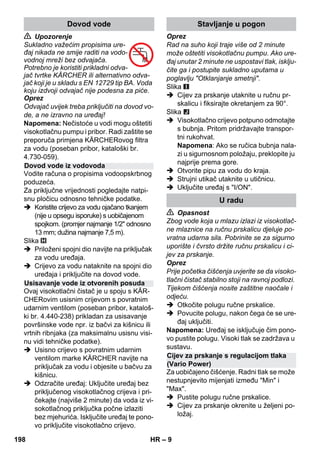 – 9 
 Upozorenje 
Sukladno važećim propisima ure-đaj 
nikada ne smije raditi na vodo-vodnoj 
mreži bez odvajača. 
Potrebno je koristiti prikladni odva-jač 
tvrtke KÄRCHER ili alternativno odva-jač 
koji je u skladu s EN 12729 tip BA. Voda 
koju izdvoji odvajač nije podesna za piće. 
Oprez 
Odvajač uvijek treba priključiti na dovod vo-de, 
a ne izravno na uređaj! 
Napomena: Nečistoće u vodi mogu oštetiti 
visokotlačnu pumpu i pribor. Radi zaštite se 
preporuča primjena KÄRCHERovog filtra 
za vodu (poseban pribor, kataloški br. 
4.730-059). 
Vodite računa o propisima vodoopskrbnog 
poduzeća. 
Za priključne vrijednosti pogledajte natpi-snu 
pločicu odnosno tehničke podatke. 
 Koristite crijevo za vodu ojačano tkanjem 
(nije u opsegu isporuke) s uobičajenom 
spojkom. (promjer najmanje 1/2 odnosno 
13 mm; dužina najmanje 7,5 m). 
Slika 
 Priloženi spojni dio navijte na priključak 
za vodu uređaja. 
 Crijevo za vodu nataknite na spojni dio 
uređaja i priključite na dovod vode. 
Ovaj visokotlačni čistač je u spoju s KÄR-CHERovim 
usisnim crijevom s povratnim 
udarnim ventilom (poseban pribor, kataloš-ki 
br. 4.440-238) prikladan za usisavanje 
površinske vode npr. iz bačvi za kišnicu ili 
vrtnih ribnjaka (za maksimalnu usisnu visi-nu 
vidi tehničke podatke). 
 Usisno crijevo s povratnim udarnim 
ventilom marke KÄRCHER navijte na 
priključak za vodu i objesite u bačvu za 
kišnicu. 
 Odzračite uređaj: Uključite uređaj bez 
priključenog visokotlačnog crijeva i pri-čekajte 
(najviše 2 minute) da voda iz vi-sokotlačnog 
priključka počne izlaziti 
bez mjehurića. Isključite uređaj te pono-vo 
priključite visokotlačno crijevo. 
Oprez 
Rad na suho koji traje više od 2 minute 
može oštetiti visokotlačnu pumpu. Ako ure-đaj 
unutar 2 minute ne uspostavi tlak, isklju-čite 
ga i postupite sukladno uputama u 
poglavlju Otklanjanje smetnji. 
Slika 
 Cijev za prskanje utaknite u ručnu pr-skalicu 
i fiksirajte okretanjem za 90°. 
Slika 
 Visokotlačno crijevo potpuno odmotajte 
s bubnja. Pritom pridržavajte transpor-tni 
rukohvat. 
Napomena: Ako se ručica bubnja nala-zi 
u sigurnosnom položaju, preklopite ju 
najprije prema gore. 
 Otvorite pipu za vodu do kraja. 
 Strujni utikač utaknite u utičnicu. 
 Uključite uređaj s I/ON. 
 Opasnost 
Zbog vode koja u mlazu izlazi iz visokotlač-ne 
mlaznice na ručnu prskalicu djeluje po-vratna 
udarna sila. Pobrinite se za sigurno 
uporište i čvrsto držite ručnu prskalicu i ci-jev 
za prskanje. 
Oprez 
Prije početka čišćenja uvjerite se da visoko-tlačni 
čistač stabilno stoji na ravnoj podlozi. 
Tijekom čišćenja nosite zaštitne naočale i 
odjeću. 
 Otkočite polugu ručne prskalice. 
 Povucite polugu, nakon čega će se ure-đaj 
uključiti. 
Napomena: Uređaj se isključuje čim pono-vo 
pustite polugu. Visoki tlak se zadržava u 
sustavu. 
Za uobičajeno čišćenje. Radni tlak se može 
nestupnjevito mijenjati između Min i 
Max. 
 Pustite polugu ručne prskalice. 
 Cijev za prskanje okrenite u željeni po-ložaj. 
Dovod vode 
Dovod vode iz vodovoda 
Usisavanje vode iz otvorenih posuda 
Stavljanje u pogon 
U radu 
Cijev za prskanje s regulacijom tlaka 
(Vario Power) 
198 HR 
 