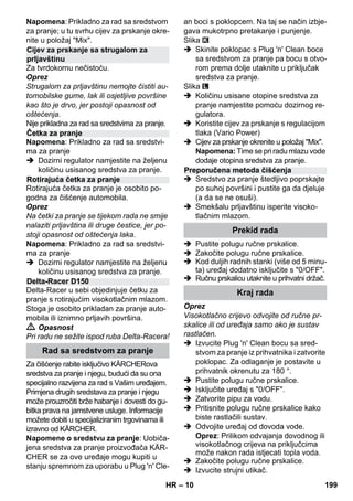 – 10 
Napomena: Prikladno za rad sa sredstvom 
za pranje; u tu svrhu cijev za prskanje okre-nite 
u položaj Mix. 
Za tvrdokornu nečistoću. 
Oprez 
Strugalom za prljavštinu nemojte čistiti au-tomobilske 
gume, lak ili osjetljive površine 
kao što je drvo, jer postoji opasnost od 
oštećenja. 
Nije prikladna za rad sa sredstvima za pranje. 
Napomena: Prikladno za rad sa sredstvi-ma 
za pranje 
 Dozirni regulator namjestite na željenu 
količinu usisanog sredstva za pranje. 
Rotirajuća četka za pranje je osobito po-godna 
za čišćenje automobila. 
Oprez 
Na četki za pranje se tijekom rada ne smije 
nalaziti prljavština ili druge čestice, jer po-stoji 
opasnost od oštećenja laka. 
Napomena: Prikladno za rad sa sredstvi-ma 
za pranje 
 Dozirni regulator namjestite na željenu 
količinu usisanog sredstva za pranje. 
Delta-Racer u sebi objedinjuje četku za 
pranje s rotirajućim visokotlačnim mlazom. 
Stoga je osobito prikladan za pranje auto-mobila 
ili iznimno prljavih površina. 
 Opasnost 
Pri radu ne sežite ispod ruba Delta-Racera! 
Za čišćenje rabite isključivo KÄRCHERova 
sredstva za pranje i njegu, budući da su ona 
specijalno razvijena za rad s Vašim uređajem. 
Primjena drugih sredstava za pranje i njegu 
može prouzročiti brže habanje i dovesti do gu-bitka 
prava na jamstvene usluge. Informacije 
možete dobiti u specijaliziranim trgovinama ili 
izravno od KÄRCHER. 
Napomene o sredstvu za pranje: Uobiča-jena 
sredstva za pranje proizvođača KÄR-CHER 
se za ove uređaje mogu kupiti u 
stanju spremnom za uporabu u Plug 'n' Cle-an 
boci s poklopcem. Na taj se način izbje-gava 
mukotrpno pretakanje i punjenje. 
Slika 
 Skinite poklopac s Plug 'n' Clean boce 
sa sredstvom za pranje pa bocu s otvo-rom 
prema dolje utaknite u priključak 
sredstva za pranje. 
Slika 
 Količinu usisane otopine sredstva za 
pranje namjestite pomoću dozirnog re-gulatora. 
 Koristite cijev za prskanje s regulacijom 
tlaka (Vario Power) 
 Cijev za prskanje okrenite u položaj Mix. 
Napomena: Time se pri radu mlazu vode 
dodaje otopina sredstva za pranje. 
 Sredstvo za pranje štedljivo poprskajte 
po suhoj površini i pustite ga da djeluje 
(a da se ne osuši). 
 Smekšalu prljavštinu isperite visoko-tlačnim 
mlazom. 
 Pustite polugu ručne prskalice. 
 Zakočite polugu ručne prskalice. 
 Kod duljih radnih stanki (više od 5 minu-ta) 
uređaj dodatno isključite s 0/OFF. 
 Ručnu prskalicu utaknite u prihvatni držač. 
Oprez 
Visokotlačno crijevo odvojite od ručne pr-skalice 
ili od uređaja samo ako je sustav 
rastlačen. 
 Izvucite Plug 'n' Clean bocu sa sred-stvom 
za pranje iz prihvatnika i zatvorite 
poklopac. Za odlaganje je postavite u 
prihvatnik okrenutu za 180 °. 
 Pustite polugu ručne prskalice. 
 Isključite uređaj s 0/OFF. 
 Zatvorite pipu za vodu. 
 Pritisnite polugu ručne prskalice kako 
biste rastlačili sustav. 
 Odvojite uređaj od dovoda vode. 
Oprez: Prilikom odvajanja dovodnog ili 
visokotlačnog crijeva na priključcima 
može nakon rada istjecati topla voda. 
 Zakočite polugu ručne prskalice. 
 Izvucite strujni utikač. 
Cijev za prskanje sa strugalom za 
prljavštinu 
Četka za pranje 
Rotirajuća četka za pranje 
Delta-Racer D150 
Rad sa sredstvom za pranje 
Preporučena metoda čišćenja 
Prekid rada 
Kraj rada 
HR 199 
 