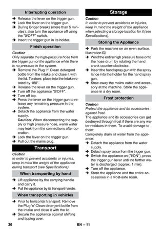 – 11 
 Release the lever on the trigger gun. 
 Lock the lever on the trigger gun. 
 During longer breaks (more than 5 min-utes), 
also turn the appliance off using 
the 0/OFF switch. 
 Insert the trigger gun in its holder. 
Caution 
Only separate the high-pressure hose from 
the trigger gun or the appliance while there 
is no pressure in the system. 
 Remove the Plug 'n' Clean detergent 
bottle from the intake and close it with 
the lid. To store, place into the intake ro-tated 
by 180°. 
 Release the lever on the trigger gun. 
 Turn off the appliance 0/OFF. 
 Turn off tap. 
 Press the lever on the trigger gun to re-lease 
any remaining pressure in the 
system. 
 Detach the appliance from the water 
supply. 
Caution: When disconnecting the sup-ply 
or high pressure hose, warm water 
may leak from the connections after op-eration. 
 Lock the lever on the trigger gun. 
 Pull out the mains plug. 
Caution 
In order to prevent accidents or injuries, 
keep in mind the weight of the appliance 
during transport (see Specifications). 
 Lift appliance by the carrying handle 
and carry it. 
 Pull the appliance by its transport handle. 
 Prior to horizontal transport: Remove 
the Plug 'n' Clean detergent bottle from 
the intake and close it with the lid. 
 Secure the appliance against shifting 
and tipping over. 
Caution 
In order to prevent accidents or injuries, 
keep in mind the weight of the appliance 
when selecting a storage location for it (see 
Specifications). 
 Park the machine on an even surface. 
Illustration 
 Wind the entire high pressure hose onto 
the hose drum by rotating the hand 
crank counter-clockwise. 
 Insert the hand spray gun with the spray 
lance into the holder for the hand spray 
gun. 
 Stow away the mains cable and acces-sory 
at the machine. Store the appli-ance 
in a dry room. 
Caution 
Protect the appliance and its accessories 
against frost. 
The appliance and its accessories can get 
destroyed through frost if there are any wa-ter 
residues in them. To avoid damage to 
them: 
Completely drain all water from the appli-ance: 
 Detach the appliance from the water 
supply. 
 Detach spray lance from the trigger gun. 
 Switch the appliance on (I/ON“), press 
the trigger gun lever until no further wa-ter 
is discharged (approx. 1 min). 
 Turn off the appliance. 
 Store the appliance and the entire ac-cessories 
in a frost-safe room. 
Interrupting operation 
Finish operation 
Transport 
When transporting by hand 
When transporting in vehicles 
Storage 
Storing the Appliance 
Frost protection 
20 EN 
 