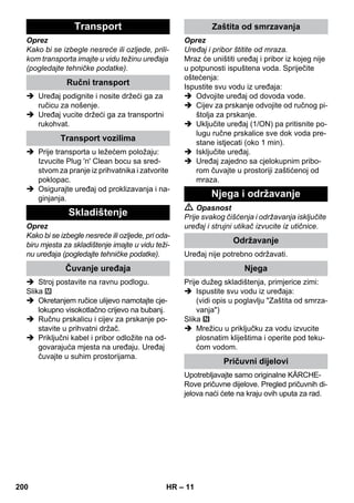 – 11 
Oprez 
Kako bi se izbegle nesreće ili ozljede, prili-kom 
transporta imajte u vidu težinu uređaja 
(pogledajte tehničke podatke). 
 Uređaj podignite i nosite držeći ga za 
ručicu za nošenje. 
 Uređaj vucite držeći ga za transportni 
rukohvat. 
 Prije transporta u ležećem položaju: 
Izvucite Plug 'n' Clean bocu sa sred-stvom 
za pranje iz prihvatnika i zatvorite 
poklopac. 
 Osigurajte uređaj od proklizavanja i na-ginjanja. 
Oprez 
Kako bi se izbegle nesreće ili ozljede, pri oda-biru 
mjesta za skladištenje imajte u vidu teži-nu 
uređaja (pogledajte tehničke podatke). 
 Stroj postavite na ravnu podlogu. 
Slika 
 Okretanjem ručice ulijevo namotajte cje-lokupno 
visokotlačno crijevo na bubanj. 
 Ručnu prskalicu i cijev za prskanje po-stavite 
u prihvatni držač. 
 Priključni kabel i pribor odložite na od-govarajuća 
mjesta na uređaju. Uređaj 
čuvajte u suhim prostorijama. 
Oprez 
Uređaj i pribor štitite od mraza. 
Mraz će uništiti uređaj i pribor iz kojeg nije 
u potpunosti ispuštena voda. Spriječite 
oštećenja: 
Ispustite svu vodu iz uređaja: 
 Odvojite uređaj od dovoda vode. 
 Cijev za prskanje odvojite od ručnog pi-štolja 
za prskanje. 
 Uključite uređaj (1/ON) pa pritisnite po-lugu 
ručne prskalice sve dok voda pre-stane 
istjecati (oko 1 min). 
 Isključite uređaj. 
 Uređaj zajedno sa cjelokupnim pribo-rom 
čuvajte u prostoriji zaštićenoj od 
mraza. 
 Opasnost 
Prije svakog čišćenja i održavanja isključite 
uređaj i strujni utikač izvucite iz utičnice. 
Uređaj nije potrebno održavati. 
Prije dužeg skladištenja, primjerice zimi: 
 Ispustite svu vodu iz uređaja: 
(vidi opis u poglavlju Zaštita od smrza-vanja) 
Slika 
 Mrežicu u priključku za vodu izvucite 
plosnatim kliještima i operite pod teku-ćom 
vodom. 
Upotrebljavajte samo originalne KÄRCHE-Rove 
pričuvne dijelove. Pregled pričuvnih di-jelova 
naći ćete na kraju ovih uputa za rad. 
Transport 
Ručni transport 
Transport vozilima 
Skladištenje 
Čuvanje uređaja 
Zaštita od smrzavanja 
Njega i održavanje 
Održavanje 
Njega 
Pričuvni dijelovi 
200 HR 
 