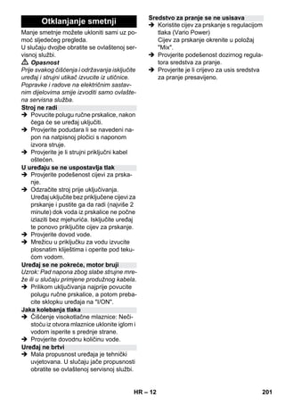 – 12 
Manje smetnje možete ukloniti sami uz po-moć 
sljedećeg pregleda. 
U slučaju dvojbe obratite se ovlaštenoj ser-visnoj 
službi. 
 Opasnost 
Prije svakog čišćenja i održavanja isključite 
uređaj i strujni utikač izvucite iz utičnice. 
Popravke i radove na električnim sastav-nim 
dijelovima smije izvoditi samo ovlašte-na 
servisna služba. 
 Povucite polugu ručne prskalice, nakon 
čega će se uređaj uključiti. 
 Provjerite podudara li se navedeni na-pon 
na natpisnoj pločici s naponom 
izvora struje. 
 Provjerite je li strujni priključni kabel 
oštećen. 
 Provjerite podešenost cijevi za prska-nje. 
 Odzračite stroj prije uključivanja. 
Uređaj uključite bez priključene cijevi za 
prskanje i pustite ga da radi (najviše 2 
minute) dok voda iz prskalice ne počne 
izlaziti bez mjehurića. Isključite uređaj 
te ponovo priključite cijev za prskanje. 
 Provjerite dovod vode. 
 Mrežicu u priključku za vodu izvucite 
plosnatim kliještima i operite pod teku-ćom 
vodom. 
Uzrok: Pad napona zbog slabe strujne mre-že 
ili u slučaju primjene produžnog kabela. 
 Prilikom uključivanja najprije povucite 
polugu ručne prskalice, a potom preba-cite 
sklopku uređaja na I/ON. 
 Čišćenje visokotlačne mlaznice: Neči-stoću 
iz otvora mlaznice uklonite iglom i 
vodom isperite s prednje strane. 
 Provjerite dovodnu količinu vode. 
 Mala propusnost uređaja je tehnički 
uvjetovana. U slučaju jače propusnosti 
obratite se ovlaštenoj servisnoj službi. 
 Koristite cijev za prskanje s regulacijom 
tlaka (Vario Power) 
Cijev za prskanje okrenite u položaj 
Mix. 
 Provjerite podešenost dozirnog regula-tora 
sredstva za pranje. 
 Provjerite je li crijevo za usis sredstva 
za pranje presavijeno. 
Otklanjanje smetnji 
Stroj ne radi 
U uređaju se ne uspostavlja tlak 
Uređaj se ne pokreće, motor bruji 
Jaka kolebanja tlaka 
Uređaj ne brtvi 
Sredstvo za pranje se ne usisava 
HR 201 
 