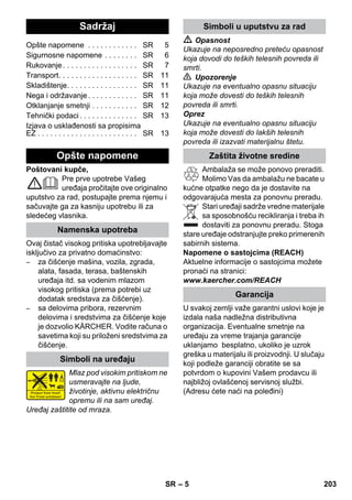 Srpski 
– 5 
Poštovani kupče, 
Pre prve upotrebe Vašeg 
uređaja pročitajte ove originalno 
uputstvo za rad, postupajte prema njemu i 
sačuvajte ga za kasniju upotrebu ili za 
sledećeg vlasnika. 
Ovaj čistač visokog pritiska upotrebljavajte 
isključivo za privatno domaćinstvo: 
– za čišćenje mašina, vozila, zgrada, 
alata, fasada, terasa, baštenskih 
uređaja itd. sa vodenim mlazom 
visokog pritiska (prema potrebi uz 
dodatak sredstava za čišćenje). 
– sa delovima pribora, rezervnim 
delovima i sredstvima za čišćenje koje 
je dozvolio KÄRCHER. Vodite računa o 
savetima koji su priloženi sredstvima za 
čišćenje. 
Mlaz pod visokim pritiskom ne 
usmeravajte na ljude, 
životinje, aktivnu električnu 
opremu ili na sam uređaj. 
Uređaj zaštitite od mraza. 
 Opasnost 
Ukazuje na neposredno preteću opasnost 
koja dovodi do teških telesnih povreda ili 
smrti. 
 Upozorenje 
Ukazuje na eventualno opasnu situaciju 
koja može dovesti do teških telesnih 
povreda ili smrti. 
Oprez 
Ukazuje na eventualno opasnu situaciju 
koja može dovesti do lakših telesnih 
povreda ili izazvati materijalnu štetu. 
Ambalaža se može ponovo preraditi. 
Molimo Vas da ambalažu ne bacate u 
kućne otpatke nego da je dostavite na 
odgovarajuća mesta za ponovnu preradu. 
Stari uređaji sadrže vredne materijale 
sa sposobnošću recikliranja i treba ih 
dostaviti za ponovnu preradu. Stoga 
stare uređaje odstranjujte preko primerenih 
sabirnih sistema. 
Napomene o sastojcima (REACH) 
Aktuelne informacije o sastojcima možete 
pronaći na stranici: 
www.kaercher.com/REACH 
U svakoj zemlji važe garantni uslovi koje je 
izdala naša nadležna distributivna 
organizacija. Eventualne smetnje na 
uređaju za vreme trajanja garancije 
uklanjamo besplatno, ukoliko je uzrok 
greška u materijalu ili proizvodnji. U slučaju 
koji podleže garanciji obratite se sa 
potvrdom o kupovini Vašem prodavcu ili 
najbližoj ovlašćenoj servisnoj službi. 
(Adresu ćete naći na poleđini) 
Sadržaj 
Opšte napomene . . . . . . . . . . . . SR 5 
Sigurnosne napomene . . . . . . . . SR 6 
Rukovanje . . . . . . . . . . . . . . . . . . SR 7 
Transport. . . . . . . . . . . . . . . . . . . SR 11 
Skladištenje. . . . . . . . . . . . . . . . . SR 11 
Nega i održavanje . . . . . . . . . . . . SR 11 
Otklanjanje smetnji . . . . . . . . . . . SR 12 
Tehnički podaci . . . . . . . . . . . . . . SR 13 
Izjava o usklađenosti sa propisima 
EZ . . . . . . . . . . . . . . . . . . . . . . . . SR 13 
Opšte napomene 
Namenska upotreba 
Simboli na uređaju 
Simboli u uputstvu za rad 
Zaštita životne sredine 
Garancija 
SR 203 
 