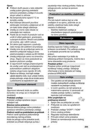 – 7 
Oprez 
 Prilikom dužih pauza u radu isključite 
uređaj putem glavnog prekidača 
odnosno prekidača uređaja ili izvucite 
strujni utikač iz utičnice. 
 Na temperaturama ispod 0 °C ne 
koristite uređaj. 
 Kod čišćenja lakovanih površina 
održavajte minimalnu udaljenost od 30 
cm kako biste izbegli oštećenja. 
 Uređaj za vreme rada nikada ne 
ostavljajte bez nadzora. 
 Pazite da se mrežni ili produžni vod ne 
uništi ili ošteti gaženjem, gnečenjem, 
vučenjem ili sličnim. Mrežni vod zaštitite 
od vrućine, ulja i oštrih rubova. 
 Svi delovi pod naponom u području 
rada moraju biti zaštićeni od prskanja. 
 Uređaj sme da se priključuje samo na 
električni priključak kojeg je izveo 
elektroinstalater u skladu sa IEC 60364. 
 Uređaj priključujte samo na izmeničnu 
struju. Napon se mora podudarati sa 
tipskom pločicom uređaja. 
 Iz sigurnosnih razloga preporučujemo 
da uređaj uvek radi sa predspojenom 
automatskom zaštitnom sklopkom 
(okidna struja kvara najviše 30 mA). 
 Radovi na čišćenju, kod kojih nastaje 
uljasta otpadna voda, na pr. pranje motora, 
pranje podvozja, smeju da se izvode samo 
u praonicama sa separatorom ulja. 
Oprez 
Sigurnosni elementi služe za zaštitu 
korisnika i ne smeju se ni menjati niti 
zaobilaziti. 
Prekidač uređaja sprečava njegov 
neželjeni rad. 
Bravica blokira polugu ručne prskalice i 
sprečava nehotično pokretanje uređaja. 
Prelivni ventil sprečava prekoračenje 
dozvoljenog radnog pritiska. 
Kada se poluga ručne prskalice pusti, 
prekidač za pritisak isključuje pumpu i 
zaustavlja mlaz visokog pritiska. Kada se 
poluga povuče, pumpa se ponovo 
uključuje. 
Oprez 
Pre bilo kakvih radova koji se vrše 
uređajem ili na njemu, pobrinite se za 
statičku stabilnost kako biste izbegli 
nesreće ili oštećenja. 
– Statička stabilnost uređaja je 
obezbeđena njegovim postavljanjem 
na ravnu površinu. 
Sadržaj isporuke Vašeg uređaja je 
prikazan na ambalaži. Pre vađenja uređaja 
iz ambalaže proverite da li je sadržaj 
potpun. 
Ako pribor nedostaje ili je došlo do 
oštećenja prilikom transporta, molimo da o 
tome obavestite svog prodavca. 
Poseban pribor proširuje mogućnosti 
korištenja Vašeg uređaja. Detaljnije 
informacije o tome dobićete od Vašeg 
prodavca KÄRCHER. 
– Ovo uputstvo za rad opisuje osnovne 
modele visokopritisnih uređaja za čišćenje 
navedenih na prednjem omotu. 
– U ovom uputstvu za rad opisana je 
maksimalna oprema. U zavisnosti od 
modela postoje razlike u sadržaju 
isporuke (vidi ambalažu). 
Slike pogledajte na 
preklopnoj stranici! 
1 Spojni deo za priključak za vodu 
2 Priključak za vodu sa ugrađenom 
mrežicom 
3 Prekidač uređaja 0/OFF / I/ON 
4 Crevo visokog pritiska 
5 Regulator doziranja deterdženta 
6 Prihvatni držač ručne prskalice 
7 Doboš za namotavanje creva visokog 
pritiska 
Sigurnosni elementi 
Prekidač uređaja 
Bravica ručne prskalice 
Prelivni ventil sa prekidačem za pritisak 
Preduslovi za statičku stabilnost 
Rukovanje 
Obim isporuke 
Poseban pribor 
Opis uređaja 
SR 205 
 