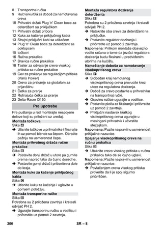 – 8 
8 Transportna ručka 
9 Ručna kurbla za doboš za namotavanje 
creva 
10 Prihvatni držač Plug 'n' Clean boce za 
deterdžent sa priključkom 
11 Prihvatni držač pribora 
12 Kuka za kačenje priključnog kabla 
13 Strujni priključni kabl sa utikačem 
14 Plug 'n' Clean boca za deterdžent sa 
poklopcem 
15 točkovi 
16 Ručna prskalica 
17 Bravica ručne prskalice 
18 Taster za odvajanje creva visokog 
pritiska sa ručne prskalice 
19 Cev za prskanje sa regulacijom pritiska 
(Vario Power) 
20 Crevo za prskanje sa glodalom za 
prljavštinu 
21 Četka za pranje 
22 Rotirajuća četka za pranje 
23 Delta-Racer D150 
Pre puštanja u rad montirajte nespojene 
delove koji su priloženi uz uređaj. 
Slika 
 Utisnite točkove u prihvatnike i fiksirajte 
ih uz pomoć blende sa čepom. Obratite 
pažnju na usmerenost čepa. 
Slika 
 Postavite donji držač u utore pa gurnite 
prema napred tako da čujno dosedne. 
 Postavite gornji držač i pritisnite na dole 
do kraja. 
Slika 
 Utisnite kuku za kačenje i uglavite u 
gornjem položaju. 
Slika 
Potrebna su 2 priložena zavrtnja i krstasti 
odvijač PH 2. 
 Ugurajte transportnu ručku u vodilicu i 
pričvrstite uz pomoć 2 zavrtnja. 
Slika 
Potrebna su 2 priložena zavrtnja i krstasti 
odvijač PH 2. 
 Nataknite oba creva za deterdžent na 
priključke. 
 Postavite regulator doziranja i 
pričvrstite uz pomoć 2 zavrtnja. 
Napomena: Prilikom montaže obavezno 
vodite računa o tome da jezičci regulatora 
doziranja budu fiksirani u predviđenim 
utorima na kućištu. 
Slika 
 Slobodan kraj namotanog 
visokopritisnog creva provucite kroz 
utore na regulatoru doziranja. 
 Doboš za crevo postavite u prihvatnike 
na transportnoj ručki. 
 Osovinu ručice ugurajte u vodilice. 
 Postavite ploču za fiksiranje i pričvrstite 
uz pomoć 2 zavrtnja. 
 Priključni nastavak kratkog 
visokopritisnog creva ugurajte u 
mesingani prihvatnik i učvrstite 
stezaljkom. 
Napomena: Pazite na pravilnu usmerenost 
priključne nazuvice. 
Slika 
 Utaknite crevo visokog pritiska u ručnu 
prskalicu tako da se čujno uglavi. 
Napomena: Pazite na pravilnu usmerenost 
priključne nazuvice. 
 Povlačenjem creva visokog pritiska 
proverite da li je spoj sigurno 
pričvršćen. 
Pre upotrebe 
Montaža točkova 
Montaža prihvatnog držača ručne 
prskalice 
Montaža kuke za kačenje priključnog 
kabla 
Montaža transportne ručke 
Montaža regulatora doziranja 
deterdženta 
Nameštanje doboša za namotavanje 
visokopritisnog creva 
Spajanje visokopritisnog creva na 
ručnu prskalicu 
206 SR 
 