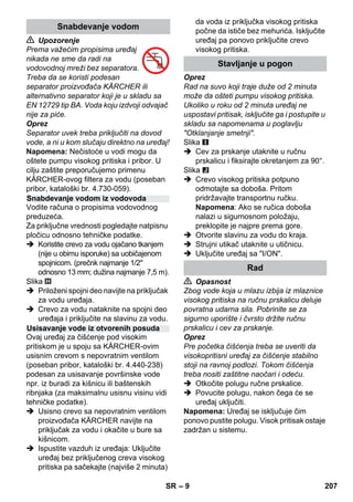 – 9 
 Upozorenje 
Prema važećim propisima uređaj 
nikada ne sme da radi na 
vodovodnoj mreži bez separatora. 
Treba da se koristi podesan 
separator proizvođača KÄRCHER ili 
alternativno separator koji je u skladu sa 
EN 12729 tip BA. Voda koju izdvoji odvajač 
nije za piće. 
Oprez 
Separator uvek treba priključiti na dovod 
vode, a ni u kom slučaju direktno na uređaj! 
Napomena: Nečistoće u vodi mogu da 
oštete pumpu visokog pritiska i pribor. U 
cilju zaštite preporučujemo primenu 
KÄRCHER-ovog filtera za vodu (poseban 
pribor, kataloški br. 4.730-059). 
Vodite računa o propisima vodovodnog 
preduzeća. 
Za priključne vrednosti pogledajte natpisnu 
pločicu odnosno tehničke podatke. 
 Koristite crevo za vodu ojačano tkanjem 
(nije u obimu isporuke) sa uobičajenom 
spojnicom. (prečnk najmanje 1/2 
odnosno 13 mm; dužina najmanje 7,5 m). 
Slika 
 Priloženi spojni deo navijte na priključak 
za vodu uređaja. 
 Crevo za vodu nataknite na spojni deo 
uređaja i priključite na slavinu za vodu. 
Ovaj uređaj za čišćenje pod visokim 
pritiskom je u spoju sa KÄRCHER-ovim 
usisnim crevom s nepovratnim ventilom 
(poseban pribor, kataloški br. 4.440-238) 
podesan za usisavanje površinske vode 
npr. iz buradi za kišnicu ili baštenskih 
ribnjaka (za maksimalnu usisnu visinu vidi 
tehničke podatke). 
 Usisno crevo sa nepovratnim ventilom 
proizvođača KÄRCHER navijte na 
priključak za vodu i okačite u bure sa 
kišnicom. 
 Ispustite vazduh iz uređaja: Uključite 
uređaj bez priključenog creva visokog 
pritiska pa sačekajte (najviše 2 minuta) 
da voda iz priključka visokog pritiska 
počne da ističe bez mehurića. Isključite 
uređaj pa ponovo priključite crevo 
visokog pritiska. 
Oprez 
Rad na suvo koji traje duže od 2 minuta 
može da ošteti pumpu visokog pritiska. 
Ukoliko u roku od 2 minuta uređaj ne 
uspostavi pritisak, isključite ga i postupite u 
skladu sa napomenama u poglavlju 
Otklanjanje smetnji. 
Slika 
 Cev za prskanje utaknite u ručnu 
prskalicu i fiksirajte okretanjem za 90°. 
Slika 
 Crevo visokog pritiska potpuno 
odmotajte sa doboša. Pritom 
pridržavajte transportnu ručku. 
Napomena: Ako se ručica doboša 
nalazi u sigurnosnom položaju, 
preklopite je najpre prema gore. 
 Otvorite slavinu za vodu do kraja. 
 Strujni utikač utaknite u utičnicu. 
 Uključite uređaj sa I/ON. 
 Opasnost 
Zbog vode koja u mlazu izbija iz mlaznice 
visokog pritiska na ručnu prskalicu deluje 
povratna udarna sila. Pobrinite se za 
sigurno uporište i čvrsto držite ručnu 
prskalicu i cev za prskanje. 
Oprez 
Pre početka čišćenja treba se uveriti da 
visokopritisni uređaj za čišćenje stabilno 
stoji na ravnoj podlozi. Tokom čišćenja 
treba nositi zaštitne naočari i odeću. 
 Otkočite polugu ručne prskalice. 
 Povucite polugu, nakon čega će se 
uređaj uključiti. 
Napomena: Uređaj se isključuje čim 
ponovo pustite polugu. Visok pritisak ostaje 
zadržan u sistemu. 
Snabdevanje vodom 
Snabdevanje vodom iz vodovoda 
Usisavanje vode iz otvorenih posuda 
Stavljanje u pogon 
Rad 
SR 207 
 