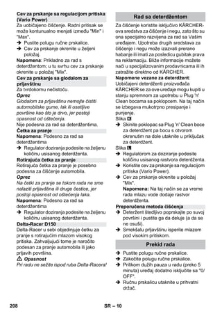 – 10 
Za uobičajeno čišćenje. Radni pritisak se 
može kontunualno menjati između Min i 
Max. 
 Pustite polugu ručne prskalice. 
 Cev za prskanje okrenite u željeni 
položaj. 
Napomena: Prikladno za rad s 
deterdžentom; u tu svrhu cev za prskanje 
okrenite u položaj Mix. 
Za tvrdokornu nečistoću. 
Oprez 
Glodalom za prljavštinu nemojte čistiti 
automobilske gume, lak ili osetljive 
površine kao što je drvo, jer postoji 
opasnost od oštećenja. 
Nije podesna za rad sa deterdžentima. 
Napomena: Podesno za rad sa 
deterdžentima 
 Regulator doziranja podesite na željenu 
količinu usisanog deterdženta. 
Rotirajuća četka za pranje je posebno 
podesna za čišćenje automobila. 
Oprez 
Na četki za pranje se tokom rada ne sme 
nalaziti prljavština ili druge čestice, jer 
postoji opasnost od oštećenja laka. 
Napomena: Podesno za rad sa 
deterdžentima 
 Regulator doziranja podesite na željenu 
količinu usisanog deterdženta. 
Delta-Racer u sebi objedinjuje četku za 
pranje s rotirajućim mlazom visokog 
pritiska. Zahvaljujući tome je naročito 
podesan za pranje automobila ili jako 
prljavih površina. 
 Opasnost 
Pri radu ne sežite ispod ruba Delta-Racera! 
Za čišćenje koristite isključivo KÄRCHER-ova 
sredstva za čišćenje i negu, zato što su 
ona specijalno razvijena za rad sa Vašim 
uređajem. Upotreba drugih sredstava za 
čišćenje i negu može izazvati prerano 
habanje ili imati za posledicu gubitak prava 
na reklamaciju. Bliže informacije možete 
naći u specijalizovanim prodavnicama ili ih 
zatražite direktno od KÄRCHER. 
Napomene vezane za deterdžent: 
Uobičajeni deterdženti proizvođača 
KÄRCHER se za ove uređaje mogu kupiti u 
stanju spremnom za upotrebu u Plug 'n' 
Clean bocama sa poklopcem. Na taj način 
se izbegava mukotrpno presipanje i 
punjenje. 
Slika 
 Skinite poklopac sa Plug 'n' Clean boce 
za deterdžent pa bocu s otvorom 
okrenutim na dole utaknite u priključak 
za deterdžent. 
Slika 
 Regulatorom za doziranje podesite 
količinu usisanog rastvora deterdženta. 
 Koristite cev za prskanje sa regulacijom 
pritiska (Vario Power). 
 Cev za prskanje okrenite u položaj 
Mix. 
Napomena: Na taj način se za vreme 
rada mlazu vode dodaje rastvor 
deterdženta. 
 Deteržent štedljivo poprskajte po suvoj 
površini i pustite ga da deluje (a da se 
ne osuši). 
 Smekšalu prljavštinu isperite mlazom 
pod visokim pritiskom. 
 Pustite polugu ručne prskalice. 
 Zakočite polugu ručne prskalice. 
 Prilikom dužih pauza u radu (preko 5 
minuta) uređaj dodatno isključite sa 0/ 
OFF. 
 Ručnu prskalicu utaknite u prihvatni 
držač. 
Cev za prskanje sa regulacijom pritiska 
(Vario Power) 
Cev za prskanje sa glodalom za 
prljavštinu 
Četka za pranje 
Rotirajuća četka za pranje 
Delta-Racer D150 
Rad sa deterdžentom 
Preporučena metoda čišćenja 
Prekid rada 
208 SR 
 