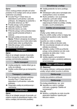 – 11 
Oprez 
Crevo vsokog pritiska odvojite od ručne 
prskalice ili od uređaja samo ako je sistem 
rasterećen od pritiska. 
 Izvucite Plug 'n' Clean bocu za 
deterdžent iz prihvatnika i zatvorite 
poklopac. Za odlaganje je postavite u 
prihvatnik okrenutu za 180 °. 
 Pustite polugu ručne prskalice. 
 Isključite uređaj sa 0/OFF. 
 Zatvorite slavinu za vodu. 
 Pritisnite polugu ručne prskalice kako 
biste ispustili preostali pritisak iz 
sistema. 
 Odvojite uređaj od dovoda vode. 
Oprez: Prilikom odvajanja dovodnog ili 
visokopritisnog creva može nakon rada 
isticati topla voda na priključcima. 
 Zakočite polugu ručne prskalice. 
 Izvucite strujni utikač. 
Oprez 
Kako bi se izbegle nesreće ili povrede, 
prilikom transporta imajte u vidu težinu 
uređaja (vidi tehničke podatke). 
 Uređaj podignite i nosite držeći ga za 
ručku za nošenje. 
 Uređaj vucite držeći ga za transportnu 
ručku. 
 Pre transporta u ležećem položaju: 
Izvucite Plug 'n' Clean bocu za 
deterdžent iz prihvatnika i zatvorite 
poklopac. 
 Osigurajte uređaj od proklizavanja i 
nakretanja. 
Oprez 
Kako bi se izbegle nesreće ili povrede, pri 
odabiru mesta za skladištenje imajte u vidu 
težinu uređaja (vidi tehničke podatke). 
 Uređaj postavite na ravnu podlogu. 
Slika 
 Okretanjem ručke ulevo namotajte celo 
visokopritisno crevo na doboš. 
 Ručnu prskalicu i cev za prskanje 
postavite u prihvatni držač. 
 Priključni kabl i pribor odložite na 
odgovarajuća mesta na uređaju. Uređaj 
čuvajte u suvim prostorijama. 
Oprez 
Uređaj i pribor štitite od mraza. 
Mraz će uništiti uređaj i pribor iz kojeg nije 
u potpunosti ispuštena voda. Sprečite 
oštećenja. 
Ispustite svu vodu iz uređaja: 
 Odvojite uređaj od dovoda vode. 
 Cev za prskanje odvojite od ručnog 
pištolja za prskanje.. 
 Uključite uređaj (1/ON) pa pritisnite 
polugu ručne prskalice sve dok voda 
prestane da ističe (oko 1 min). 
 Isključite uređaj. 
 Uređaj zajedno sa kompletnim 
priborom čuvajte u prostoriji zaštićenoj 
od smrzavanja. 
 Opasnost 
Pre svakog čišćenja i održavanja isključite 
uređaj i strujni utikač izvucite iz utičnice. 
Uređaj nije potrebno održavati. 
Pre dužeg skladištenja, npr. zimi: 
 Ispustite svu vodu iz uređaja: 
(vidi opis u poglavlju Zaštita od 
smrzavanja) 
Slika 
 Mrežicu u priključku za vodu izvucite 
pljosnatim kleštima i operite pod 
tekućom vodom. 
Kraj rada 
Transport 
Ručni transport 
Transport u vozilima 
Skladištenje 
Skladištenje uređaja 
Zaštita od smrzavanja 
Nega i održavanje 
Održavanje 
Održavanje 
SR 209 
 