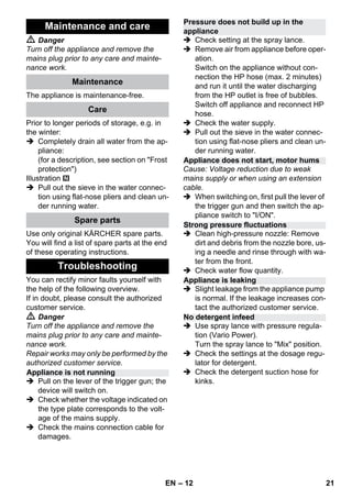– 12 
 Danger 
Turn off the appliance and remove the 
mains plug prior to any care and mainte-nance 
work. 
The appliance is maintenance-free. 
Prior to longer periods of storage, e.g. in 
the winter: 
 Completely drain all water from the ap-pliance: 
(for a description, see section on Frost 
protection) 
Illustration 
 Pull out the sieve in the water connec-tion 
using flat-nose pliers and clean un-der 
running water. 
Use only original KÄRCHER spare parts. 
You will find a list of spare parts at the end 
of these operating instructions. 
You can rectify minor faults yourself with 
the help of the following overview. 
If in doubt, please consult the authorized 
customer service. 
 Danger 
Turn off the appliance and remove the 
mains plug prior to any care and mainte-nance 
work. 
Repair works may only be performed by the 
authorized customer service. 
 Pull on the lever of the trigger gun; the 
device will switch on. 
 Check whether the voltage indicated on 
the type plate corresponds to the volt-age 
of the mains supply. 
 Check the mains connection cable for 
damages. 
 Check setting at the spray lance. 
 Remove air from appliance before oper-ation. 
Switch on the appliance without con-nection 
the HP hose (max. 2 minutes) 
and run it until the water discharging 
from the HP outlet is free of bubbles. 
Switch off appliance and reconnect HP 
hose. 
 Check the water supply. 
 Pull out the sieve in the water connec-tion 
using flat-nose pliers and clean un-der 
running water. 
Cause: Voltage reduction due to weak 
mains supply or when using an extension 
cable. 
 When switching on, first pull the lever of 
the trigger gun and then switch the ap-pliance 
switch to I/ON. 
 Clean high-pressure nozzle: Remove 
dirt and debris from the nozzle bore, us-ing 
a needle and rinse through with wa-ter 
from the front. 
 Check water flow quantity. 
 Slight leakage from the appliance pump 
is normal. If the leakage increases con-tact 
the authorized customer service. 
 Use spray lance with pressure regula-tion 
(Vario Power). 
Turn the spray lance to Mix position. 
 Check the settings at the dosage regu-lator 
for detergent. 
 Check the detergent suction hose for 
kinks. 
Maintenance and care 
Maintenance 
Care 
Spare parts 
Troubleshooting 
Appliance is not running 
Pressure does not build up in the 
appliance 
Appliance does not start, motor hums 
Strong pressure fluctuations 
Appliance is leaking 
No detergent infeed 
EN 21 
 