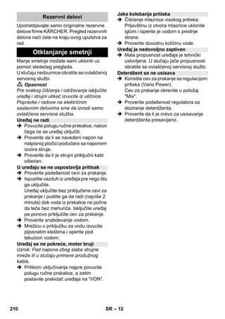 – 12 
Upotrebljavajte samo originalne rezervne 
delove firme KÄRCHER. Pregled rezervnih 
delova naći ćete na kraju ovog uputstva za 
rad. 
Manje smetnje možete sami ukloniti uz 
pomoć sledećeg pregleda. 
U slučaju nedoumice obratite se ovlašćenoj 
servisnoj službi. 
 Opasnost 
Pre svakog čišćenja i održavanja isključite 
uređaj i strujni utikač izvucite iz utičnice. 
Popravke i radove na električnim 
sastavnim delovima sme da izvodi samo 
ovlašćena servisna služba. 
 Povucite polugu ručne prskalice, nakon 
čega će se uređaj uključiti. 
 Proverite da li se navedeni napon na 
natpisnoj pločici podudara sa naponom 
izvora struje. 
 Proverite da li je strujni priključni kabl 
oštećen. 
 Proverite podešenost cevi za prskanje. 
 Ispustite vazduh iz uređaja pre nego što 
ga uključite. 
Uređaj uključite bez priključene cevi za 
prskanje i pustite ga da radi (najviše 2 
minuta) dok voda iz prskalice ne počne 
da teče bez mehurića. Isključite uređaj 
pa ponovo priključite cev za prskanje. 
 Proverite snabdevanje vodom. 
 Mrežicu u priključku za vodu izvucite 
pljosnatim kleštima i operite pod 
tekućom vodom. 
Uzrok: Pad napona zbog slabe strujne 
mreže ili u slučaju primene produžnog 
kabla. 
 Prilikom uključivanja najpre povucite 
polugu ručne prskalice, a zatim 
postavite prekidač uređaja na I/ON. 
 Čišćenje mlaznice visokog pritiska: 
Prljavštinu iz otvora mlaznice uklonite 
iglom i isperite je vodom s prednje 
strane. 
 Proverite dovodnu količinu vode. 
 Mala propusnost uređaja je tehnički 
uslovljena. U slučaju jače propusnosti 
obratite se ovlašćenoj servisnoj službi. 
 Koristite cev za prskanje sa regulacijom 
pritiska (Vario Power). 
Cev za prskanje okrenite u položaj 
Mix. 
 Proverite podešenost regulatora za 
doziranje deterdženta. 
 Proverite da li je crevo za usisavanje 
deterdženta presavijeno. 
Rezervni delovi 
Otklanjanje smetnji 
Uređaj ne radi 
U uređaju se ne uspostavlja pritisak 
Uređaj se ne pokreće, motor bruji 
Jaka kolebanja pritiska 
Uređaj je nedovoljno zaptiven 
Deterdžent se ne usisava 
210 SR 
 