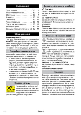 – 5 
Уважаеми клиенти, 
Преди първото използване на Ва- 
шия уред прочетете това ориги 
нално инструкцуя упътване за работа, дейст- 
вайте според него и го запазете за по-късно 
използване или за следващия притежател. 
Използвайте пароструйката за работа под 
налягане само в личното си домакинство: 
– за почистване на машини, превозни 
средства, строителни конструкции, ин- 
струменти, фасади, тераси, градински 
уреди и др. със силна водна струя под на- 
лягане (ако е необходимо с добавка на 
почистващи препарати). 
– с разрешените от фирма KARCHER при- 
надлежности от окомплектовката, ре- 
зервни части и препарати за почистване. 
Спазвайте указанията на препаратите за 
почистване. 
Не насочвайте струята под 
високо налягане към хора, жи- 
вотни, активно електрическо 
оборудване или към самия 
уред. Пазете уреда от замръзване. 
 Опасност 
За непосредствено грозяща опасност, коя- 
то води до тежки телесни повреди или до 
смърт. 
 Предупреждение 
За възможна опасна ситуация, която би мо- 
гла да доведе до тежки телесни повреди 
или смърт. 
Внимание 
За възможна опасна ситуация, която би мо- 
гла да доведе до леки телесни повреди или 
материални щети. 
Опаковъчните материали могат да се 
рециклират. Моля не хвърляйте опа- 
ковките при домашните отпадъци, а ги пре- 
дайте на вторични суровини с цел повторна 
употреба. 
Старите уреди съдържат ценни мате- 
риали, подлежащи на рециклиране, ко- 
ито могат да бъдат употребени 
повторно. Поради това моля отстранявайте 
старите уреди, използвайки подходящи за 
целта системи за събиране. 
Указания за съставките (REACH) 
Актуална информация за съставките ще на- 
мерите на: 
www.kaercher.com/REACH 
Във всяка страна важат гаранционните усло- 
вия, публикувани от оторизираната от нас 
дистрибуторска фирма. Евентуални повреди 
на Вашия уред ще отстраним в рамките на 
гаранционния срок безплатно, ако се касае 
за дефект в материалите или при производ 
ство. В гаранционен случай се обърнете към 
дистрибутора или най-близкия оторизиран 
сервиз, като представите касовата бележка. 
(Адресите ще намерите на задната страница) 
Съдържание 
Общи указания. . . . . . . . . . . . . . . . . BG 5 
Указания за безопасност. . . . . . . . . BG 6 
Обслужване . . . . . . . . . . . . . . . . . . . BG 7 
Tранспoрт . . . . . . . . . . . . . . . . . . . . . BG 11 
Съхранение . . . . . . . . . . . . . . . . . . . BG 12 
Грижи и поддръжка . . . . . . . . . . . . . BG 12 
Помощ при неизправности . . . . . . . BG 12 
Технически данни . . . . . . . . . . . . . . BG 13 
Декларация за съответствие на ЕО BG 14 
Общи указания 
Употреба по предназначение 
Символи на уреда 
Символи в Упътването за работа 
Опазване на околната среда 
Гаранция 
212 BG 
 