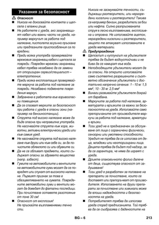 – 6 
 Опасност 
 Никога не докосвайте контакта и щеп- 
села с влажни ръце. 
 Не работете с уреда, ако захранващи- 
ят кабел или важни части на уреда, на- 
пример маркучът за работа под 
налягане, пистолета за ръчно пръскане 
или предпазните приспособления са по 
вредени. 
 Преди всяка употреба проверявайте 
мрежовия захранващ кабел с щепсела за 
повреди. Повреден мрежови захранващ 
кабел трябва незабавно да се замени 
от оторизиран сервиз/специалист – 
електротехник. 
 Преди всяка експлоатация проверявай- 
те маркуча за работа под налягане за 
повреди. Незабавно подменете повре- 
дения маркуч. 
 Забранена е работата във взривоопас- 
ни помещения. 
 Да се спазват мерките за безопасност 
при работа с уреда в опасни зони (на- 
пример на бензиностанции). 
 Струята под високо налягане може да 
бъде опасна при неправилна употреба. 
Не насочвайте струята към хора, жи- 
вотни, активни електрически уреди или 
към самия уред. 
 Не насочвайте струята под високо наля- 
гане към други или към себе си, за да по- 
чистите облеклото си или обувките си. 
 Да не се обливат предмети, които съ- 
държат опасни за здравето вещества 
(напр. азбест). 
 Гумите на автомобилите и вентилите 
на автомобилните гуми могат да се по- 
вредят или спукат от високото наляга- 
не. Първият признак за това е 
обезцветяването на гумата. Повреде- 
ните автомобилни гуми и вентили мо- 
гат да доведат до фатални последици. 
При почистване оставете разстояние 
от поне 30 см! 
 Опасност от експлозия! 
Не пръскайте възпламеняеми течно 
сти. 
Никога не засмуквайте течности, съ- 
държащи разтворители, или неразре- 
дени киселини и разтворители! Такива 
са например бензин, разредители за бои 
или нафта. Силно разпръскваната 
струя е лесно възпламенима, експлозив- 
на и отровна. Не използвайте ацетон, 
неразредени киселини и разтворители, 
защото те атакуват използваните в 
уреда материали. 
 Предупреждение 
 Щепселът и куплунгът на удължителя 
трябва да бъдат водоустойчиви и не 
бива да се намират във вода. 
 Неподходящите удължители могат да 
са опасни. На открито използвайте 
само съответно разрешените и съот- 
ветно обозначение удължители с дос- 
татъчно напречно сечение: 1 - 10 м: 1,5 
мм2; 10 - 30 м: 2,5 мм2 
 Винаги развивайте удължителя докрай 
от барабана. 
 Маркучите за работа под налягане, ар- 
матурата и връзките са важни за безо- 
пасността на уреда. Използвайте само 
препоръчаните от производителя мар- 
кучи за работа под налягане, арматури 
и връзки. 
 Този уред не е предназначен за обслуж- 
ване от лица с ограничени физически, 
сензорни или умствени способности. 
Уредът не трябва да се използва от де- 
ца, младежи или неоторизирани лица. 
Децата трябва да бъдат под надзор, за 
да се гарантира, че няма да играят с 
уреда. 
 Дръжте опаковъчното фолио далече 
от деца, съществува опасност от за- 
душаване! 
 Този уред е разработен за ползване на 
препарати за почистване, които се 
доставят или препоръчват от произво- 
дителя. Използването на други препа- 
рати за почистване или химикали може 
да влоши надеждността и безопас- 
ността на уреда. 
 Потребителят трябва да използва 
уреда според предписанията. Той тряб- 
ва да се съобразява с даденостите на 
Указания за безопасност 
BG 213 
 