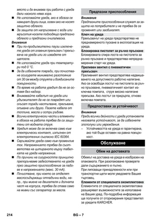 Ключ на уреда 
Блокировка пистолет за ръчно пръскане 
Преливен вентил с пневматичен 
прекъсвач 
– 7 
място и да внимава при работа с уреда 
дали наоколо няма хора. 
 Не използвайте уреда, ако в обсега се 
намират други лица, освен ако не носят 
защитно облекло. 
 За защита от напръскване с вода или 
мръсотия носете подходящо предпазно 
облекло и предпазни очила/маска. 
Внимание 
 При по-продължителни паузи изключе- 
те уреда от главния прекъсвач / прекъс- 
вача на уреда или го извадете от 
щепсела. 
 Не използвайте уреда при температу- 
ри под 0 °C. 
 За да избегнете повреди, при почиства- 
не осигурете минимално разстояние 
от 30 см между струята и боядисаните 
повърхности. 
 По време на работа уредът да не се ос- 
тавя без надзор. 
 Внимавайте кабелът на уреда или 
удължителят да не се повредят или 
скъсат поради настъпване, прегъване, 
опъване или друго. Пазете кабела от 
топлина, масла и остри ръбове. 
 Всички електрически части и елементи 
в обсега на работа трябва да са защи- 
тени от водната струя. 
 Уредът може да се включва само към 
електрически контакт, изпълнен от 
електротехник съгласно IEC 60364. 
 Свръзвайте уреда само към променлив 
ток. Напрежението трябва да съот- 
ветства на цитираното върху табел- 
ката на уреда напрежение. 
 По причини на сигурността принципно 
препоръчваме задействането на уреда 
през защитно приспособление за падо- 
ве в напрежението (макс. 30 mA). 
 Почистване, при което се отделят 
маслосъдържащи отпадъчни води, на- 
пр., при миене на двигателя и долната 
част на корпуса, трябва да става само 
на мивки със сепаратор за масла. 
Предпазни приспособления 
Внимание 
Предпазните приспособления служат за за- 
щита на потребителя и не трябва да се 
променят или заобикалят. 
Прекъсвачът на уреда предотвратява не 
преднамереното пускане в експлоатация на 
уреда. 
Блокировката спира лоста на пистолета за 
ръчно пръскане и предотвратява непредна- 
мерения старт на уреда. 
Преливният вентил предотвратява надвиша- 
ването на допустимото работно налягане. 
Ако се освободи лостът на пистолета за ръч- 
но пръскване, пневматичният контакт из- 
ключва помпата, струя високо налягане 
прекъсва. Ако лостът се придърпа, отново 
включва помпата. 
Предпоставки за устойчивост 
Внимание 
Преди всички дейности с уреда установете 
неговата устойчивост, за да избегнете 
злополуки или увреждания. 
– Устойчивостта на уреда е гарантирана, 
ако той бъде оставен на равна повърх- 
ност. 
Обслужване 
Обем на доставката 
Обемът на доставка на уреда е изобразен на 
опаковката. При разопаковане проверете 
дали съдържанието е пълно. 
При липсващи принадлежности или при 
транспортни щети моля уведомете Вашия 
търговец. 
Елементи от специалната окомплектовка 
Елементите от специалната окомплектовка 
разширяват възможностите за използване 
на Вашия уред. По-подробна информация 
ще получите от оторизирания представител 
за уредите KARCHER. 
214 BG 
 