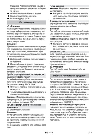 – 10 
Указание: Ако манивелата се намира в 
осигурена позиция, преди това я обърне- 
те нагоре. 
 Отворете напълно крана за водата. 
 Включете щепсела в контакта. 
 Включете уреда „I/ON“. 
 Опасност 
Излизащата през дюзата за високо наляга- 
не струя вода упражнява отпор върху пис- 
толета за ръчно пръскане. Осигурете си 
сигурно положение за стоеж, дръжте здра- 
во пистолета за ръчно пръскане и тръба- 
та за разпръскване. 
Внимание 
Преди началото на почистването се увере- 
те, че уредът за почистване с високо наля- 
гане е разположен на равна основа. При 
почистването използвайте защитни очила 
и защитно облекло. 
 Деблокирайте лоста на пистолета за ръч- 
но пръскане. 
 Издърпайте лоста, уредът се включва. 
Указание: Ако лоста се пусне отново, уредът 
отново се изключва. Високото налягане се 
запазва в системата. 
За най-обичайните работи по почистване. 
Работното налягане може да се регулира 
безстепенно между „Min“ и „Max“. 
 Отпуснете лоста на пистолета за пръска- 
не на ръка. 
 Тръбата за разпраскване да се завърти в 
желаното положение. 
Указание: Подходящ за работа с почиства- 
щи препарати, за целта завъртете стомане- 
ната тръба на положение „Mix“. 
За упорити замърсявания. 
Внимание 
Не почиствайте автомобилни гуми, лак 
или чувствителни повърхности като дър- 
во с фрезата за замърсявания, опасност 
от увреждане. 
Не е подходящ за работа с почистващо сред 
ство. 
Указание: Подходяща за работа с почиства- 
щи препарати. 
 Настройте регулатор дозиране на жела- 
ното количество почистващи препарати 
за изсмукване. 
Въртящата се четка за миене е много подхо- 
дяща за миене на автомобили. 
Внимание 
При работа по четката за миене не бива да 
има мръсотия или други частици, опасност 
от увреждане на лака. 
Указание: Подходяща за работа с почиства- 
щи препарати. 
 Настройте регулатор дозиране на жела- 
ното количество почистващи препарати 
за изсмукване. 
Delta-Racer обединява четката за миене с 
въртяща се струя под високо налягане. Бла- 
годарение на това е особено подходящ за 
почистване на автомобили или силно замър- 
сени повърхности. 
 Опасност 
При работа да не се бърка под ръба на 
Delta-Racer! 
За съответната задача за почистване из- 
ползвайте само средства за почистване и 
поддръжка на KARCHER, тъй като те са раз- 
работени специално за използване с Вашия 
уред. Използването на други средства за по- 
чистване и поддръжка може да доведе до 
бързо износване и отмяна на претенциите за 
гаранция. Моля, информирайте се в специ- 
ализираната търговска мрежа или изискайте 
информации от KARCHER. 
Указания за почистващите препарати: 
Най-известните почистващи препарати на 
KÄRCHER за тези уреди могат да бъдат заку- 
пени готови за употреба в бутилка с почист- 
ващ препарат Plug 'n' Clean със затварящ 
капак. Така отпада досадното наливане и 
преливане. 
Експлоатация 
Тръба за разпраскване с регулиране на 
налягането (Vario Power) 
Тръба за разпръскване с мелачка за 
мръсотията 
Четка за миене 
Въртяща се четка за миене 
Delta-Racer D150 
Работа с почистващо средство 
BG 217 
 