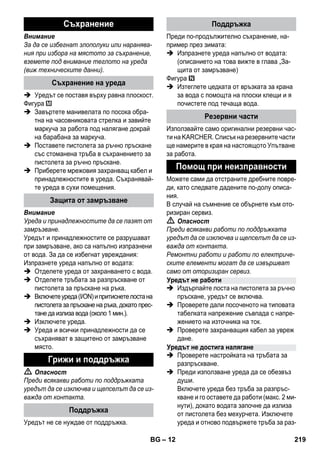 – 12 
Внимание 
За да се избегнат злополуки или наранява- 
ния при избора на мястото за съхранение, 
вземете под внимание теглото на уреда 
(виж техническите данни). 
 Уредът се поставя върху равна плоскост. 
Фигура 
 Завъртете манивелата по посока обра- 
тна на часовниковата стрелка и завийте 
маркуча за работа под налягане докрай 
на барабана за маркуча. 
 Поставете пистолета за ръчно пръскане 
със стоманена тръба в съхранението за 
пистолета за ръчно пръскане. 
 Приберете мрежовия захранващ кабел и 
принадлежностите в уреда. Съхранявай- 
те уреда в сухи помещения. 
Внимание 
Уреда и принадлежностите да се пазят от 
замръзване. 
Уредът и принадлежностите се разрушават 
при замръзване, ако са напълно изпразнени 
от вода. За да се избегнат увреждания: 
Изпразнете уреда напълно от водата: 
 Отделете уреда от захранването с вода. 
 Отделете тръбата за разпръскване от 
пистолета за пръскане на ръка. 
 Включете уреда (I/ON) и притиснете лоста на 
пистолета за пръскане на ръка, докато прес- 
тане да излиза вода (около 1 мин.). 
 Изключете уреда. 
 Уреда и всички принадлежности да се 
съхраняват в защитено от замръзване 
място. 
 Опасност 
Преди всякакви работи по поддръжката 
уредът да се изключва и щепселът да се из- 
важда от контакта. 
Уредът не се нуждае от поддръжка. 
Преди по-продължително съхранение, на- 
пример през зимата: 
 Изпразнете уреда напълно от водата: 
(описанието на това вижте в глава „За- 
щита от замръзване) 
Фигура 
 Изтеглете цедката от връзката за крана 
за вода с помощта на плоски клещи и я 
почистете под течаща вода. 
Използвайте само оригинални резервни час- 
ти на KARCHER. Списък на резервните части 
ще намерите в края на настоящото Упътване 
за работа. 
Можете сами да отстраните дребните повре- 
ди, като следвате дадените по-долу описа- 
ния. 
В случай на съмнение се обърнете към ото- 
ризиран сервиз. 
 Опасност 
Преди всякакви работи по поддръжката 
уредът да се изключва и щепселът да се из- 
важда от контакта. 
Ремонтни работи и работи по електриче- 
ските елементи могат да се извършват 
само от оторизиран сервиз. 
 Издърпайте лоста на пистолета за ръчно 
пръскане, уредът се включва. 
 Проверете дали посоченото на типовата 
табелката напрежение съвпада с напре- 
жението на източника на ток. 
 Проверете захранващия кабел за увреж 
дане. 
 Проверете настройката на тръбата за 
разпръскване. 
 Преди използване уреда да се обезвъз 
души. 
Включете уреда без тръба за разпръс- 
кване и го оставете да работи (макс. 2 ми- 
нути), докато водата започне да излиза 
от пистолета без мехурчета. Изключете 
уреда и отново подвържете тръба за раз- 
Съхранение 
Съхранение на уреда 
Защита от замръзване 
Грижи и поддръжка 
Поддръжка 
Поддръжка 
Резервни части 
Помощ при неизправности 
Уредът не работи 
Уредът не достига налягане 
BG 219 
 