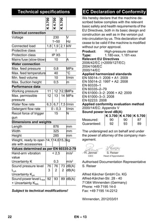 – 13 
Subject to technical modifications! 
We hereby declare that the machine de-scribed 
below complies with the relevant 
basic safety and health requirements of the 
EU Directives, both in its basic design and 
construction as well as in the version put 
into circulation by us. This declaration shall 
cease to be valid if the machine is modified 
without our prior approval. 
The undersigned act on behalf and under 
the power of attorney of the company man-agement. 
Authorised Documentation Representative 
S. Reiser 
Alfred Kärcher GmbH Co. KG 
Alfred-Kärcher-Str. 28 - 40 
71364 Winnenden (Germany) 
Phone: +49 7195 14-0 
Fax: +49 7195 14-2212 
Winnenden, 2012/03/01 
Technical specifications 
K 3.700 
K 4.700 
K 5.700 
Electrical connection 
Voltage 230 
1~50 
V 
Hz 
Connected load 1,8 1,9 2,1 kW 
Protective class I 
Protection class IP X5 
Mains fuse (slow-blow) 10 A 
Water connection 
Max. feed pressure 0,8 MPa 
Max. feed temperature 40 °C 
Min. feed volume 10 I/min 
Max. Suction height 0,5 m 
Performance data 
Working pressure 11 12 12,5MPa 
Max. permissible 
12 13 14 MPa 
pressure 
Water flow rate 6,3 6,7 7,5 I/min 
Detergent flow rate 0 - 0,3 I/min 
Recoil force of trigger 
15 N 
gun 
Dimensions and weights 
Length 876 mm 
Width 325 mm 
Height 285 mm 
Weight, ready to oper-ate 
with accessories 
14,114,615,3kg 
Values determined as per EN 60335-2-79 
Hand-arm vibration 
 2,5 
value 
Uncertainty K 
0,3 
m/s2 
m/s2 
Sound pressure level 
LpA 
Uncertainty KpA 
76 
3 
76 
2 
73 
2 
dB(A) 
dB(A) 
Sound power level LWA 
+ Uncertainty KWA 
92 93 89 dB(A) 
EC Declaration of Conformity 
Product: High-pressure cleaner 
Type: 1.180-xxx, 1.181-xxx 
Relevant EU Directives 
2006/42/EC (+2009/127/EC) 
2004/108/EC 
2000/14/EC 
Applied harmonized standards 
EN 55014–1: 2006 + A1: 2009 
EN 55014–2: 1997 + A2: 2008 
EN 60335–1 
EN 60335–2–79 
EN 61000–3–2: 2006 + A2: 2009 
EN 61000–3–3: 2008 
EN 62233: 2008 
Applied conformity evaluation method 
2000/14/EC: Appendix V 
Sound power level dB(A) 
K 3.700 K 4.700 K 5.700 
Measured: 90 90 87 
Guaranteed: 92 93 89 
CEO Head of Approbation 
22 EN 
 