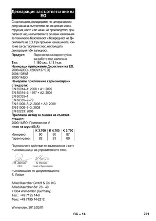 – 14 
Декларация за съответствие на 
ЕО 
С настоящото декларираме, че цитираната по- 
долу машина съответства по концепция и кон- 
струкция, както и по начин на производство, при- 
лаган от нас, на съответните основни изисквания 
за техническа безопасност и безвредност на Ди- 
рективите на ЕО. При промени на машината, кои- 
то не са съгласувани с нас, настоящата 
декларация губи валидност. 
Продукт: Парочистачка/пароструйка 
за работа под налягане 
Тип: 1.180-xxx, 1.181-xxx 
Намиращи приложение Директиви на ЕО: 
2006/42/EO (+2009/127/EO) 
2004/108/ÅÎ 
2000/14/ЕО 
Намерили приложение хармонизирани 
стандарти: 
EN 55014–1: 2006 + A1: 2009 
EN 55014–2: 1997 + A2: 2008 
EN 60335–1 
EN 60335–2–79 
EN 61000–3–2: 2006 + A2: 2009 
EN 61000–3–3: 2008 
EN 62233: 2008 
Приложен метод за оценка на съответ- 
ствието: 
2000/14/ЕО: Приложение V 
ниво на шум dB(A) 
K 3.700 K 4.700 K 5.700 
Измерено: 90 90 87 
Гарантирано: 92 93 89 
Подписалите действат по възложение и като 
пълномощници на управителното тяло. 
CEO Head of Approbation 
пълномощник по документацията: 
S. Reiser 
Alfred Kaercher GmbH  Co. KG 
Alfred-Kaercher-Str. 28 - 40 
71364 Winnenden (Germany) 
Тел.: +49 7195 14-0 
Факс: +49 7195 14-2212 
Winnenden, 2012/03/01 
BG 221 
 