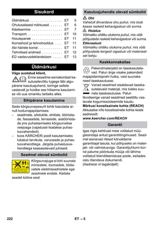 Eesti 
– 5 
Väga austatud klient, 
Enne sesadme esmakordset ka-sutuselevõttu 
lugege läbi algu-pärane 
kasutusjuhend, toimige sellele 
vastavalt ja hoidke see hilisema kasutami-se 
või uue omaniku tarbeks alles. 
Seda kõrgsurvepesurit tohib kasutada ai-nult 
kodumajapidamises: 
– seadmete, sõidukite, ehitiste, tööriista-de, 
fassaadide, terrasside, aiatööriista-de 
jms puhastamiseks kõrgsurvelise 
veejoaga (vajadusel lisatakse puhas-tusvahendeid). 
– koos KÄRCHERi poolt kasutamiseks 
lubatud tarvikute, varuosade ja puhas-tusvahenditega. 
Järgida puhastusva-henditega 
kaasasolevaid juhiseid. 
Kõrgsurvejuga ei tohi suunata 
inimestele, loomadele, tööta-vatele 
elektriseadmetele ega 
seadmele endale. Kaitske 
seadet külma eest. 
 Oht 
Vahetult ähvardava ohu puhul, mis toob 
kaasa raskeid kehavigastusi või surma. 
 Hoiatus 
Võimaliku ohtliku olukorra puhul, mis võib 
põhjustada raskeid kehavigastusi või surma. 
Ettevaatust 
Võimaliku ohtliku olukorra puhul, mis võib 
põhjustada kergeid vigastusi või materiaal-set 
kahju. 
Pakendmaterjalid on taaskasutata-vad. 
Palun ärge visake pakendeid 
majapidamisprahi hulka, vaid suunake 
need taaskasutusse. 
Vanad seadmed sisaldavad taaska-sutatavaid 
materjal, mis tuleks suu-nata 
taaskasutusse. Palun 
likvideerige vanad seadmed seetõttu vas-tavate 
kogumissüsteemide kaudu. 
Märkusi koostisainete kohta (REACH) 
Aktuaalse info koostisainete kohta leiate 
aadressilt: 
www.kaercher.com/REACH 
Igas riigis kehtivad meie volitatud müü-giesindaja 
antud garantiitingimused. Sead-mel 
esinevad rikked kõrvaldame 
garantiiajal tasuta, kui põhjuseks on mater-jali- 
või valmistusviga. Garantiijuhtumi kor-ral 
palume pöörduda müüja või lähima 
volitatud klienditeenistuse poole, esitades 
ostu tõendava dokumendi. 
(Aadressi vt tagaküljelt) 
Sisukord 
Üldmärkusi . . . . . . . . . . . . . . . . . ET 5 
Ohutusalased märkused . . . . . . . ET 6 
Käsitsemine . . . . . . . . . . . . . . . . ET 7 
Transport. . . . . . . . . . . . . . . . . . . ET 10 
Hoiulepanek . . . . . . . . . . . . . . . . ET 11 
Korrashoid ja tehnohooldus . . . . ET 11 
Abi häirete korral. . . . . . . . . . . . . ET 11 
Tehnilised andmed . . . . . . . . . . . ET 12 
EÜ vastavusdeklaratsioon . . . . . ET 13 
Üldmärkusi 
Sihipärane kasutamine 
Seadmel olevad sümbolid 
Kasutusjuhendis olevad sümbolid 
Keskkonnakaitse 
Garantii 
222 ET 
 
