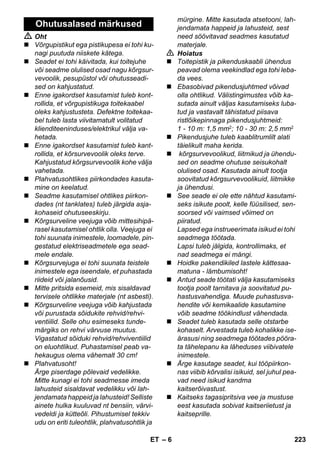 – 6 
 Oht 
 Võrgupistikut ega pistikupesa ei tohi ku-nagi 
puutuda niiskete kätega. 
 Seadet ei tohi käivitada, kui toitejuhe 
või seadme olulised osad nagu kõrgsur-vevoolik, 
pesupüstol või ohutusseadi-sed 
on kahjustatud. 
 Enne igakordset kasutamist tuleb kont-rollida, 
et võrgupistikuga toitekaabel 
oleks kahjustusteta. Defektne toitekaa-bel 
tuleb lasta viivitamatult volitatud 
klienditeeninduses/elektrikul välja va-hetada. 
 Enne igakordset kasutamist tuleb kant-rollida, 
et kõrsurvevoolik oleks terve. 
Kahjustatud kõrgsurvevoolik kohe välja 
vahetada. 
 Plahvatusohtlikes piirkondades kasuta-mine 
on keelatud. 
 Seadme kasutamisel ohtlikes piirkon-dades 
(nt tanklates) tuleb järgida asja-kohaseid 
ohutuseeskirju. 
 Kõrgsurveline veejuga võib mittesihipä-rasel 
kasutamisel ohtlik olla. Veejuga ei 
tohi suunata inimestele, loomadele, pin-gestatud 
elektriseadmetele ega sead-mele 
endale. 
 Kõrgsurvejuga ei tohi suunata teistele 
inimestele ega iseendale, et puhastada 
riideid või jalanõusid. 
 Mitte pritsida esemeid, mis sisaldavad 
tervisele ohtlikke materjale (nt asbesti). 
 Kõrgsurveline veejuga võib kahjustada 
või purustada sõidukite rehvid/rehvi-ventiilid. 
Selle ohu esimeseks tunde-märgiks 
on rehvi värvuse muutus. 
Vigastatud sõiduki rehvid/rehviventiilid 
on eluohtlikud. Puhastamisel peab va-hekaugus 
olema vähemalt 30 cm! 
 Plahvatusoht! 
Ärge piserdage põlevaid vedelikke. 
Mitte kunagi ei tohi seadmesse imeda 
lahusteid sisaldavat vedelikku või lah-jendamata 
happeid ja lahusteid! Selliste 
ainete hulka kuuluvad nt bensiin, värvi-vedeldi 
ja kütteõli. Pihustumisel tekkiv 
udu on eriti tuleohtlik, plahvatusohtlik ja 
mürgine. Mitte kasutada atsetooni, lah-jendamata 
happeid ja lahusteid, sest 
need söövitavad seadmes kasutatud 
materjale. 
 Hoiatus 
 Toitepistik ja pikenduskaabli ühendus 
peavad olema veekindlad ega tohi leba-da 
vees. 
 Ebasobivad pikendusjuhtmed võivad 
olla ohtlikud. Välistingimustes võib ka-sutada 
ainult väljas kasutamiseks luba-tud 
ja vastavalt tähistatud piisava 
ristlõikepinnaga pikendusjuhtmeid: 
1 - 10 m: 1,5 mm2; 10 - 30 m: 2,5 mm2 
 Pikendusjuhe tuleb kaablitrumlilt alati 
täielikult maha kerida. 
 kõrgsurvevoolikud, liitmikud ja ühendu-sed 
on seadme ohutuse seisukohalt 
olulised osad. Kasutada ainult tootja 
soovitatud kõrgsurvevoolikuid, liitmikke 
ja ühendusi. 
 See seade ei ole ette nähtud kasutami-seks 
isikute poolt, kelle füüsilised, sen-soorsed 
või vaimsed võimed on 
piiratud. 
Lapsed ega instrueerimata isikud ei tohi 
seadmega töötada. 
Lapsi tuleb jälgida, kontrollimaks, et 
nad seadmega ei mängi. 
 Hoidke pakendikiled lastele kättesaa-matuna 
- lämbumisoht! 
 Antud seade töötati välja kasutamiseks 
tootja poolt tarnitava ja soovitatud pu-hastusvahendiga. 
Muude puhastusva-hendite 
või kemikaalide kasutamine 
võib seadme töökindlust vähendada. 
 Seadet tuleb kasutada selle otstarbe 
kohaselt. Arvestada tuleb kohalikke ise-ärasusi 
ning seadmega töötades pööra-ta 
tähelepanu ka läheduses viibivatele 
inimestele. 
 Ärge kasutage seadet, kui tööpiirkon-nas 
viibib kõrvalisi isikuid, sel juhul pea-vad 
need isikud kandma 
kaitserõivastust. 
 Kaitseks tagasipritsiva vee ja mustuse 
eest kasutada sobivat kaitseriietust ja 
kaitseprille. 
Ohutusalased märkused 
ET 223 
 