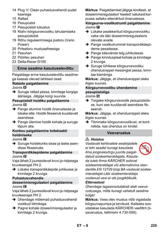 – 8 
14 Plug 'n' Clean puhastusvahendi pudel 
kaanega 
15 Rattad 
16 Pesupüstol 
17 Pesupüstoli lukustus 
18 Klahv kõrgsurvevooliku lahutamiseks 
pesupüstolist 
19 Rõhu reguleerimisega joatoru (Vario 
Power) 
20 Pritsetoru mustusefreesiga 
21 Pesuhari 
22 Pöörlev pesuhari 
23 Delta-Racer D150 
Paigaldage enne kasutuselevõttu seadme-ga 
kaasas olevad lahtised osad. 
Joonis 
 Suruge rattad pessa, kinnitage korgiga 
äärisega. Jälgige korgi suunda. 
Joonis 
 Pange alumine hoidik õnarustesse ja 
lükake ette. Hoidik fikseerub kuuldavalt 
asendisse. 
 Pange ülemine hoidik kohale ja suruge 
lõpuni alla. 
Joonis 
 Suruge hoidekonks sisse ja laske asen-disse 
fikseeruda. 
Joonis 
Vaja läheb 2 juuresolevat kruvi ja ristpeaga 
kruvikeerajat PH 2. 
 Lükake transpordikäepide juhikusse ja 
kinnitage 2 kruviga. 
Joonis 
Vaja läheb 2 juuresolevat kruvi ja ristpeaga 
kruvikeerajat PH 2. 
 Ühendage mõlemad puhastusvahendi 
voolikud liitmikega. 
 Pagne kohale doseerimisregulaator ja 
kinnitage 2 kruviga. 
Märkus: Paigaldamisel jälgige kindlasti, et 
doseerimisregulaatori 'keeled' satuksid kor-puses 
selleks ettenähtud õnarustesse. 
Joonis 
 Lükake pealekeritud kõrgsurvevooliku 
vaba ots läbi doseerimisregulaatoris 
olevate avade. 
 Pange voolikutrummel transpordikäepi-deme 
pesadesse. 
 Pange käsivända telg juhikutesse. 
 Pange kinnitusplaat kohale ja kinnitage 
2 kruviga. 
 Suruge lühikese kõrgsurvevooliku 
ühendusnippel messingist pessa, kinni-tae 
klambriga. 
Märkus: Jälgige, et ühendusnippel oleks 
õiges suunas. 
Joonis 
 Torgake kõrgsurvevoolik pesupüstolis-se, 
kuni see kuuldavalt asendisse fik-seerub. 
Märkus: Jälgige, et ühendusnippel oleks 
õiges suunas. 
 Tõmmake kõrgsurvevoolikust, et kont-rollida, 
kas ühendus on kindel. 
 Hoiatus 
Vastavalt kehtivatele eeskirjadele 
ei tohi seadet kunagi kasutada 
ilma joogiveevõrgu juurde paigal-datud 
süsteemieraldajata. Kasuta-da 
tuleb firma KÄRCHER sobivat 
süsteemieraldajat või alternatiivina stan-dardile 
EN 12729 tüüp BA vastavat süstee-mieraldajat. 
Läbi süsteemieraldaja 
voolanud vesi ei ole joogikõlbulik. 
Ettevaatust 
Ühendage tagasivoolutakisti alati veeva-rustusega, 
mitte kunagi vahetult seadme 
külge! 
Märkus: Vees olev mustus võib vigastada 
kõrgsurvepumpa ja tarvikuid. Kaitseks soo-vitatakse 
kasutada KÄRCHERi veefiltrit (li-savarustus, 
tellimisnr 4.730-059). 
Enne seadme kasutuselevõttu 
Rataste paigaldamine 
Pesupüstoli hoidiku paigaldamine 
Konksu paigaldamine toitekaabli 
hoidmiseks 
Transpordikäepideme paigaldamine 
Puhastusvahendis 
doseerimisregulaatori paigaldamine 
Kõrgsurve-voolikutrumli paigaldamine 
Kõrgsurvevooliku ühendamine 
pesupüstoliga 
Veevarustus 
ET 225 
 