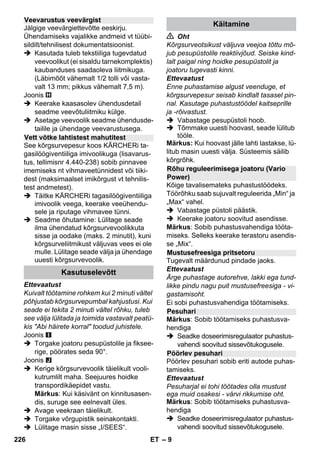 – 9 
Jälgige veevärgiettevõtte eeskirju. 
Ühendamiseks vajalikke andmeid vt tüübi-sildilt/ 
tehnilisest dokumentatsioonist. 
 Kasutada tuleb tekstiiliga tugevdatud 
veevoolikut (ei sisaldu tarnekomplektis) 
kaubanduses saadaoleva liitmikuga. 
(Läbimõõt vähemalt 1/2 tolli või vasta-valt 
13 mm; pikkus vähemalt 7,5 m). 
Joonis 
 Keerake kaasasolev ühendusdetail 
seadme veevõtuliitmiku külge. 
 Asetage veevoolik seadme ühendusde-tailile 
ja ühendage veevarustusega. 
See kõrgsurvepesur koos KÄRCHERi ta-gasilöögiventiiliga 
imivoolikuga (lisavarus-tus, 
tellimisnr 4.440-238) sobib pinnavee 
imemiseks nt vihmaveetünnidest või tiiki-dest 
(maksimaalset imikõrgust vt tehnilis-test 
andmetest). 
 Täitke KÄRCHERi tagasilöögiventiiliga 
imivoolik veega, keerake veeühendu-sele 
ja riputage vihmavee tünni. 
 Seadme õhutamine: Lülitage seade 
ilma ühendatud kõrgsurvevoolikkuta 
sisse ja oodake (maks. 2 minutit), kuni 
kõrgsurveliitmikust väljuvas vees ei ole 
mulle. Lülitage seade välja ja ühendage 
uuesti kõrgsurvevoolik. 
Ettevaatust 
Kuivalt töötamine rohkem kui 2 minuti vältel 
põhjustab kõrgsurvepumbal kahjustusi. Kui 
seade ei tekita 2 minuti vältel rõhku, tuleb 
see välja lülitada ja toimida vastavalt peatü-kis 
Abi häirete korral toodud juhistele. 
Joonis 
 Torgake joatoru pesupüstolile ja fiksee-rige, 
pöörates seda 90°. 
Joonis 
 Kerige kõrgsurvevoolik täielikult vooli-kutrumlilt 
maha. Seejuures hoidke 
transpordikäepidet vastu. 
Märkus: Kui käsivänt on kinnitusasen-dis, 
suruge see eelnevalt üles. 
 Avage veekraan täielikult. 
 Torgake võrgupistik seinakontakti. 
 Lülitage masin sisse „I/SEES“. 
 Oht 
Kõrgsurveotsikust väljuva veejoa tõttu mõ-jub 
pesupüstolile reaktiivjõud. Seiske kind-lalt 
paigal ning hoidke pesupüstolit ja 
joatoru tugevasti kinni. 
Ettevaatust 
Enne puhastamise algust veenduge, et 
kõrgsurvepesur seisab kindlalt tasasel pin-nal. 
Kasutage puhastustöödel kaitseprille 
ja -rõivastust. 
 Vabastage pesupüstoli hoob. 
 Tõmmake uuesti hoovast, seade lülitub 
tööle. 
Märkus: Kui hoovast jälle lahti lastakse, lü-litub 
masin uuesti välja. Süsteemis säilib 
kõrgrõhk. 
Kõige tavalisemateks puhastustöödeks. 
Töörõhku saab sujuvalt reguleerida „Min“ ja 
„Max“ vahel. 
 Vabastage püstoli päästik. 
 Keerake joatoru soovitud asendisse. 
Märkus: Sobib puhastusvahendiga tööta-miseks. 
Selleks keerake terastoru asendis-se 
„Mix“. 
Tugevalt määrdunud pindade jaoks. 
Ettevaatust 
Ärge puhastage autorehve, lakki ega tund-likke 
pindu nagu puit mustusefreesiga - vi-gastamisoht. 
Ei sobi puhastusvahendiga töötamiseks. 
Märkus: Sobib töötamiseks puhastusva-hendiga 
 Seadke doseerimisregulaator puhastus-vahendi 
soovitud sissevõtukogusele. 
Pöörlev pesuhari sobib eriti autode puhas-tamiseks. 
Ettevaatust 
Pesuharjal ei tohi töötades olla mustust 
ega muid osakesi - värvi rikkumise oht. 
Märkus: Sobib töötamiseks puhastusva-hendiga 
 Seadke doseerimisregulaator puhastus-vahendi 
soovitud sissevõtukogusele. 
Veevarustus veevärgist 
Vett võtke lahtistest mahutitest 
Kasutuselevõtt 
Käitamine 
Rõhu reguleerimisega joatoru (Vario 
Power) 
Mustusefreesiga pritsetoru 
Pesuhari 
Pöörlev pesuhari 
226 ET 
 