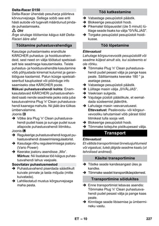 – 10 
Delta-Racer ühendab pesuharja pöörleva 
kõrvsurvejoaga. Sellega sobib see eriti 
hästi autode või tugevalt määrdunud pinda-de 
puhastamiseks. 
 Oht 
Ärge sirutage töötamise käigus kätt Delta- 
Raceri ääre alla! 
Kasutage puhastamiseks eranditule 
KÄRCHER puhastus- ja hooldusvahen-deid, 
sest need on välja töötatud spetsiaal-selt 
teie seadmega kasutamiseks. Teiste 
puhastus- ja hooldusvahendite kasutamine 
võib põhjustada kiiremat kulumist ja garan-tiiõiguse 
kaotamist. Palun küsige spetsiali-seeritud 
kauplustest või pöörduge info 
saamiseks otse KÄRCHER poole. 
Mäkusi puhastusvahendi kohta: Enam-kasutatavaid 
KÄRCHERi puhastusvahen-deid 
saab nende seadmete jaoks osta juba 
kasutusvalmina Plug 'n' Clean puhastusva-hendi 
kaanega mahutis. Nii jääb ära tülikas 
ümbervalamine. 
Joonis 
 Võtke ära Plug 'n' Clean puhastusva-hendi 
pudeli kaas ja suruge pudel suue 
allapoole puhastusvahendi liitmikku. 
Joonis 
 Reguleerige puhastusvahendi kogust pu-hastusvahendi 
doseerimisregulaatorist. 
 Kasutage rõhu reguleerimisega joatoru 
(Vario Power) 
 Keerake joatoru asendisse „Mix“. 
Märkus: Nii lisatakse töö käigus puhas-tusvahendi 
lahus veejoale. 
 Puhastusvahend piserdada säästlikult 
kuivale pinnale ja lasta mõjuda (mitte 
kuivatada). 
 Lahtileotatud mustus kõrgsurvejoaga 
maha pesta. 
 Vabastage pesupüstoli päästik. 
 Blokeerige pesupüstoli hoob. 
 Pikematel tööpausidel (üle 5 minuti) lü-litage 
seade lisaks ka välja 0/VÄLJAS. 
 Torgake pesupüstol pesupüstoli hoidi-kusse. 
Ettevaatust 
Lahutage kõrgsurvevoolik pesupüstolilt või 
seadme küljest ainult siis, kui süsteemis ei 
ole rõhku. 
 Tõmmake Plug 'n' Clean puhastusva-hendi 
pudel pesast välja ja pange kaas 
peale. Säilitamiseks keerake 180 ° ja 
asetage pessa. 
 Vabastage pesupüstoli päästik. 
 Lülitage masin välja „0/VÄLJAS“. 
 Veekraan sulgeda. 
 Vajutage püstoli päästikule, et eemal-dada 
süsteemist jääkrõhk. 
 Lahutage masin veevarustusest. 
Ettevaatust: Pealevoolu- või kõrgsur-vevooliku 
lahutamisel võib pärast tööd 
liitmikest tulla sooja vett. 
 Blokeerige pesupüstoli hoob. 
 Tõmmake toitejuhe pistikupesast välja. 
Ettevaatust 
Et vältida transportimisel õnnetusjuhtumeid 
või vigastusi, tuleb jälgida seadme kaalu (vt 
tehnilised andmed). 
 Tõstke seade kandesangast üles ja 
kandke. 
 Tõmmake seadet transpordikäepidemest. 
 Enne transportimist lebavas asendis: 
Tõmmake Plug 'n' Clean puhastusva-hendi 
pudel pesast välja ja pange kaas 
peale. 
 Kinnitage seade libisemise ja ümbermi-neku 
vastu. 
Delta-Racer D150 
Töötamine puhastusvahendiga 
Soovitatav puhastusmeetod 
Töö katkestamine 
Töö lõpetamine 
Transport 
Käsitsi transportimine 
Transportimine sõidukites 
ET 227 
 