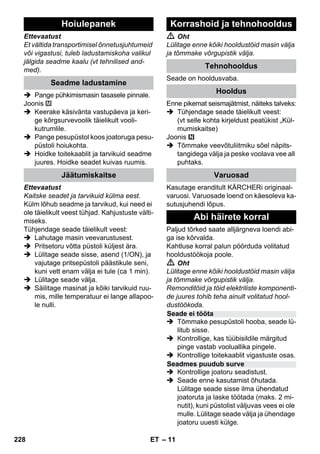 – 11 
Ettevaatust 
Et vältida transportimisel õnnetusjuhtumeid 
või vigastusi, tuleb ladustamiskoha valikul 
jälgida seadme kaalu (vt tehnilised and-med). 
 Pange pühkimismasin tasasele pinnale. 
Joonis 
 Keerake käsivänta vastupäeva ja keri-ge 
kõrgsurvevoolik täielikult vooli-kutrumlile. 
 Pange pesupüstol koos joatoruga pesu-püstoli 
hoiukohta. 
 Hoidke toitekaablit ja tarvikuid seadme 
juures. Hoidke seadet kuivas ruumis. 
Ettevaatust 
Kaitske seadet ja tarvikuid külma eest. 
Külm lõhub seadme ja tarvikud, kui need ei 
ole täielikult veest tühjad. Kahjustuste välti-miseks. 
Tühjendage seade täielikult veest: 
 Lahutage masin veevarustusest. 
 Pritsetoru võtta püstoli küljest ära. 
 Lülitage seade sisse, asend (1/ON), ja 
vajutage pritsepüstoli päästikule seni, 
kuni vett enam välja ei tule (ca 1 min). 
 Lülitage seade välja. 
 Säilitage masinat ja kõiki tarvikuid ruu-mis, 
mille temperatuur ei lange allapoo-le 
nulli. 
 Oht 
Lülitage enne kõiki hooldustöid masin välja 
ja tõmmake võrgupistik välja. 
Seade on hooldusvaba. 
Enne pikemat seismajätmist, näiteks talveks: 
 Tühjendage seade täielikult veest: 
(vt selle kohta kirjeldust peatükist „Kül-mumiskaitse) 
Joonis 
 Tõmmake veevõtuliitmiku sõel näpits-tangidega 
välja ja peske voolava vee all 
puhtaks. 
Kasutage eranditult KÄRCHERi originaal-varuosi. 
Varuosade loend on käesoleva ka-sutusjuhendi 
lõpus. 
Paljud tõrked saate alljärgneva loendi abi-ga 
ise kõrvalda. 
Kahtluse korral palun pöörduda volitatud 
hooldustöökoja poole. 
 Oht 
Lülitage enne kõiki hooldustöid masin välja 
ja tõmmake võrgupistik välja. 
Remonditöid ja töid elektriliste komponenti-de 
juures tohib teha ainult volitatud hool-dustöökoda. 
 Tõmmake pesupüstoli hooba, seade lü-litub 
sisse. 
 Kontrollige, kas tüübisildile märgitud 
pinge vastab vooluallika pingele. 
 Kontrollige toitekaablit vigastuste osas. 
 Kontrollige joatoru seadistust. 
 Seade enne kasutamist õhutada. 
Lülitage seade sisse ilma ühendatud 
joatoruta ja laske töötada (maks. 2 mi-nutit), 
kuni püstolist väljuvas vees ei ole 
mulle. Lülitage seade välja ja ühendage 
joatoru uuesti külge. 
Hoiulepanek 
Seadme ladustamine 
Jäätumiskaitse 
Korrashoid ja tehnohooldus 
Tehnohooldus 
Hooldus 
Varuosad 
Abi häirete korral 
Seade ei tööta 
Seadmes puudub surve 
228 ET 
 