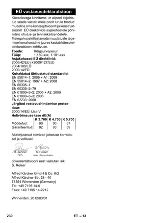 – 13 
EÜ vastavusdeklaratsioon 
Käesolevaga kinnitame, et allpool kirjelda-tud 
seade vastab meie poolt turule toodud 
mudelina oma kontseptsioonilt ja konstrukt-sioonilt 
EÜ direktiivide asjakohastele põhi-listele 
ohutus- ja tervisekaitsenõetele. 
Meiega kooskõlastamata muudatuste tege-mise 
korral seadme juures kaotab käesolev 
deklaratsioon kehtivuse. 
Toode: Kõrgsurvepesur 
Tüüp: 1.180-xxx, 1.181-xxx 
Asjakohased EÜ direktiivid: 
2006/42/EU (+2009/127/EU) 
2004/108/EÜ 
2000/14/EÜ 
Kohaldatud ühtlustatud standardid: 
EN 55014–1: 2006 + A1: 2009 
EN 55014–2: 1997 + A2: 2008 
EN 60335–1 
EN 60335–2–79 
EN 61000–3–2: 2006 + A2: 2009 
EN 61000–3–3: 2008 
EN 62233: 2008 
Järgitud vastavushindamise protse-duur: 
2000/14/EÜ: Lisa V 
Helivõimsuse tase dB(A) 
K 3.700 K 4.700 K 5.700 
Mõõdetud: 90 90 87 
Garanteeritud: 92 93 89 
Allakirjutanud toimivad juhatuse korraldu-sel 
ja volitusel. 
CEO Head of Approbation 
dokumentatsiooni eest vastutav isik: 
S. Reiser 
Alfred Kärcher GmbH  Co. KG 
Alfred-Kärcher-Str. 28 - 40 
71364 Winnenden (Germany) 
Tel: +49 7195 14-0 
Faks: +49 7195 14-2212 
Winnenden, 2012/03/01 
230 ET 
 