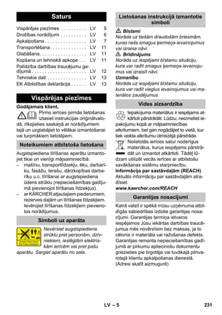 Latviešu 
– 5 
Godājamais klient, 
Pirms ierīces pirmās lietošanas 
izlasiet instrukcijas oriģinālvalo-dā, 
rīkojieties saskaņā ar norādījumiem 
tajā un uzglabājiet to vēlākai izmantošanai 
vai turpmākiem lietotājiem. 
Augstspiediena tīrīšanas aparātu izmanto-jiet 
tikai un vienīgi mājsaimniecībā: 
– mašīnu, transportlīdzekļu, ēku, darbarī-ku, 
fasāžu, terašu, dārzkopības darba-rīku 
u.c. tīrīšanai ar augstspiediena 
ūdens strūklu (nepieciešamības gadīju-mā 
pievienojot tīrīšanas līdzekļus). 
– ar KÄRCHER atļautajiem piederumiem, 
rezerves daļām un tīrīšanas līdzekļiem. 
Ievērojiet tīrīšanas līdzekļiem pievieno-tos 
norādījumus. 
Nevērsiet augstspiediena 
strūklu pret personām, dzīv-niekiem, 
ieslēgtām elektris-kām 
ierīcēm vai pret pašu 
aparātu. Sargiet aparātu no sala. 
 Bīstami 
Norāda uz tiešām draudošām briesmām, 
kuras rada smagus ķermeņa ievainojumus 
vai izraisa nāvi. 
 Brīdinājums 
Norāda uz iespējami bīstamu situāciju, 
kura var radīt smagus ķermeņa ievainoju-mus 
vai izraisīt nāvi. 
Uzmanību 
Norāda uz iespējami bīstamu situāciju, 
kura var radīt vieglus ievainojumus vai ma-teriālos 
zaudējumus. 
Iepakojuma materiālus ir iespējams at-kārtoti 
pārstrādāt. Lūdzu, neizmetiet ie-pakojumu 
kopā ar mājsaimniecības 
atkritumiem, bet gan nogādājiet to vietā, kur 
tiek veikta atkritumu otrreizējā pārstrāde. 
Nolietotās ierīces satur noderīgus 
materiālus, kurus iespējams pārstrā-dāt 
un izmantot atkārtoti. Tādēļ lū-dzam 
utilizēt vecās ierīces ar atbilstošu 
savākšanas sistēmu starpniecību. 
Informācija par sastāvdaļām (REACH) 
Aktuālo informāciju par sastāvdaļām atra-dīsiet: 
www.kaercher.com/REACH 
Katrā valstī ir spēkā mūsu uzņēmuma atbil-dīgās 
sabiedrības izdotie garantijas nosa-cījumi. 
Garantijas termiņa ietvaros 
iespējamos Jūsu iekārtas darbības traucē-jumus 
mēs novērsīsim bez maksas, ja to 
cēlonis ir materiāla vai ražošanas defekts. 
Garantijas remonta nepieciešamības gadī-jumā 
ar pirkumu apliecinošu dokumentu 
griezieties pie tirgotāja vai tuvākajā pilnva-rotajā 
klientu apkalpošanas dienestā. 
(Adresi skatīt aizmugurē) 
Saturs 
Vispārējas piezīmes . . . . . . . . . . LV 5 
Drošības norādījumi . . . . . . . . . . LV 6 
Apkalpošana . . . . . . . . . . . . . . . . LV 7 
Transportēšana. . . . . . . . . . . . . . LV 11 
Glabāšana. . . . . . . . . . . . . . . . . . LV 11 
Kopšana un tehniskā apkope . . . LV 11 
Palīdzība darbības traucējumu ga-dījumā 
. . . . . . . . . . . . . . . . . . . . . LV 12 
Tehniskie dati . . . . . . . . . . . . . . . LV 13 
EK Atbilstības deklarācija . . . . . . LV 13 
Vispārējas piezīmes 
Noteikumiem atbilstoša lietošana 
Simboli uz aparāta 
Lietošanas instrukcijā izmantotie 
simboli 
Vides aizsardzība 
Garantijas nosacījumi 
LV 231 
 