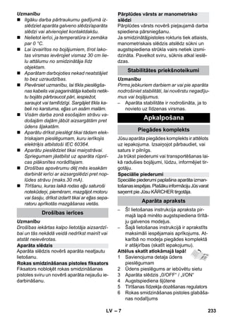 – 7 
Uzmanību 
 Ilgāku darba pārtraukumu gadījumā iz-slēdziet 
aparāta galveno slēdzi/aparāta 
slēdzi vai atvienojiet kontaktdakšu. 
 Nelietot ierīci, ja temperatūra ir zemāka 
par 0 °C. 
 Lai izvairītos no bojājumiem, tīrot lako-tas 
virsmas ievērojiet vismaz 30 cm lie-lu 
attālumu no smidzinātāja līdz 
objektam. 
 Aparātam darbojoties nekad neatstājiet 
to bez uzraudzības. 
 Pievērsiet uzmanību, lai tīkla pieslēgša-nas 
kabelis vai pagarinātāja kabelis netik-tu 
bojāts pārbraucot pāri, iespiežot, 
saraujot vai tamlīdzīgi. Sargājiet tīkla ka-beli 
no karstuma, eļļas un asām malām. 
 Visām darba zonā esošajām strāvu va-došajām 
daļām jābūt aizsargātām pret 
ūdens šļakatām. 
 Aparātu drīkst pieslēgt tikai tādam elek-triskajam 
pieslēgumam, kuru ierīkojis 
elektriķis atbilstoši IEC 60364. 
 Aparātu pieslēdziet tikai maiņstrāvai. 
Spriegumam jāatbilst uz aparāta rūpnī-cas 
plāksnītes norādītajam. 
 Drošības apsvērumu dēļ mēs iesakām 
darbināt ierīci ar aizsargslēdzi pret nop-lūdes 
strāvu (maks.30 mA). 
 Tīrīšanu, kuras laikā rodas eļļu saturoši 
notekūdeņi, piemēram, mazgājot motoru 
vai šasiju, drīkst izdarīt tikai ar eļļas sepa-ratoru 
aprīkotās mazgāšanas vietās. 
Uzmanību 
Drošības iekārtas kalpo lietotāja aizsardzī-bai 
un tās nekādā veidā nedrīkst mainīt vai 
atstāt neievērotas. 
Aparāta slēdzis novērš aparāta neatļautu 
lietošanu. 
Fiksators nobloķēt rokas smidzināšanas 
pistoles sviru un novērš aparāta nejaušu ie-darbināšanu. 
Pārplūdes vārsts novērš pieļaujamā darba 
spiediena pārsniegšanu. 
Ja smidzinātājpistoles rokturis tiek atlaists, 
manometriskais slēdzis atslēdz sūkni un 
augstspiediena strūkla vairs netiek izsmi-dzināta. 
Pavelkot sviru, sūknis atkal ieslē-dzas. 
Uzmanību 
Pirms jebkuriem darbiem ar vai pie aparāta 
nodrošiniet stabilitāti, lai novērstu negadīju-mus 
vai bojājumus. 
– Aparāta stabilitāte ir nodrošināta, ja to 
novieto uz līdzenas virsmas. 
Jūsu aparāta piegādes komplekts ir attēlots 
uz iepakojuma. Izsaiņojot pārbaudiet, vai 
saturs ir pilnīgs. 
Ja trūkst piederumi vai transportēšanas lai-kā 
radušies bojājumi, lūdzu, informējiet tir-gotāju. 
Speciālie piederumi paplašina aparāta izman-tošanas 
iespējas. Plašāku informāciju Jūs varat 
saņemt pie Jūsu KÄRCHER tirgotāja. 
– Šī lietošanas instrukcija apraksta pir-majā 
lapā minēto augstspiediena tīrītā-ju 
galvenos modeļus. 
– Šajā lietošanas instrukcijā ir aprakstīts 
maksimāli iespējamais aprīkojums. At-karībā 
no modeļa piegādes komplektā 
ir atšķirības (skatīt iepakojumu). 
Attēlus skatīt atlokāmajā lapā! 
1 Savienojuma detaļa ūdens 
pieslēgumam 
2 Ūdens pieslēgums ar iebūvētu sietu 
3 Aparāta slēdzis „0/OFF“ / „I/ON“ 
4 Augstspiediena šļūtene 
5 Tīrīšanas līdzekļa dozēšanas regulators 
6 Rokas smidzināšanas pistoles glabāša-nas 
nodalījums 
Drošības ierīces 
Aparāta slēdzis 
Rokas smidzināšanas pistoles fiksators 
Pārplūdes vārsts ar manometrisko 
slēdzi 
Stabilitātes priekšnoteikumi 
Apkalpošana 
Piegādes komplekts 
Speciālie piederumi 
Aparāta apraksts 
LV 233 
 