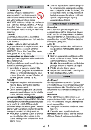 – 9 
 Brīdinājums 
Saskaņā ar spēkā esošajiem no-teikumiem 
ierīci nedrīkst izmantot 
bez dzeramā ūdens sistēmas dalī-tāja. 
Jāizmanto piemērots firmas 
KÄRCHER sistēmas dalītājs vai kā alterna-tīva 
- sistēmas dalītājs atbilstoši EN 12729 
tipam BA. Ūdens, kurš izplūdis cauri sistē-mas 
dalītājam, tiek uzskatīts par dzeršanai 
nederīgu. 
Uzmanību 
Sistēmas dalītāju vienmēr pieslēdziet 
ūdens padeves pieslēgumam, bet nevis tie-ši 
pie aparāta! 
Norāde: Netīrumi ūdenī var sabojāt 
augstspiediena sūkni un piederumus. Aiz-sardzības 
nolūkos iesakām izmantot 
KÄRCHER ūdens filtru (speciālais piede-rums, 
pasūt. Nr. 4.730-059). 
Ievērojiet ūdensapgādes uzņēmuma izstrā-dātos 
noteikumus. 
Pieslēgumu lielumus skatīt uz ražotāja datu 
plāksnītes/tehniskajos datos. 
 Izmantojiet ar audumu nostiprinātu 
ūdens šļūteni (piegādes komplektā ne-ietilpst) 
ar tirdzniecībā pieejamu savie-nojumu: 
(diametrs vismaz 1/2 collas jeb 
13 mm; garums vismaz 7,5 m). 
Attēls 
 Piegādes komplektā ietilpstošo savie-nojuma 
detaļu ieskrūvējiet aparāta 
ūdens pievades vietā. 
 Ūdens šļūteni uzspraudiet uz aparāta 
savienojuma detaļas un pievienojiet to 
ūdens padeves pieslēgumam. 
Šis augstspiediena tīrītājs ar KÄRCHER sūk-šanas 
šļūteni un pretvārstu (speciālais piede-rums, 
pasūt. Nr. 4.440-238) paredzēti 
virszemes ūdeņu uzsūkšanai, piem., no lietus 
ūdens mucām vai dīķiem (maksimālo sūkša-nas 
augstumu skat. tehniskajos datos). 
 KÄRCHER sūkšanas šļūteni ar pretvār-stu 
piepildiet ar ūdeni, pieskrūvējiet 
ūdens pieslēgumam un iekariniet lietus 
ūdens mucā. 
 Aparāta atgaisošana: Ieslēdziet aparā-tu 
bez pieslēgtas augstspiediena šļūte-nes 
un pagaidiet (maks. 2 minūtes), līdz 
no augstspiediena pieslēguma izplūst 
burbuļus nesaturošs ūdens. Izslēdziet 
aparātu un pievienojiet atpakaļ 
augstspiediena šļūteni. 
Uzmanību 
Par 2 minūtēm ilgāka tukšgaita rada 
augstspiediena sūkņa bojājumus. Ja apa-rātā 
2 minūšu laikā nepalielinās spiediens, 
izslēdziet aparātu un rīkojieties saskaņā ar 
norādījumiem nodaļā Palīdzība darbības 
traucējumu gadījumā. 
Attēls 
 Uzgali iespraudiet rokas smidzināša-nas 
pistolē un nofiksējiet to, pagriežot 
par 90°. 
Attēls 
 Notiniet augstspiediena šļūteni no šļū-tenes 
uztīšanas trumuļa. Tikmēr turiet 
aiz transportēšanas roktura. 
Norāde: Ja rokas kloķis atrodas fiksācijas 
pozīcijā, atvirziet to vispirms uz augšu. 
 Pilnībā atveriet ūdens krānu. 
 Iespraudiet kontaktdakšu kontakligzdā. 
 Ieslēdziet aparātu („I/ON“). 
 Bīstami 
No augstspiediena sprauslas izplūstot 
ūdens strūklai, uz rokas smidzinātāju iedar-bojas 
atsitiena spēks. Nostājieties stabili un 
stingri turiet rokas smidzināšanas pistoli un 
uzgali. 
Uzmanību 
Pirms sākt tīrīšanu, pārliecinieties, ka 
augstspiediena tīrītājs droši stāv uz pamat-nes. 
Tīrīšanas laikā lietojiet aizsargbrilles 
un aizsargapģērbu. 
 Atbloķējiet rokas smidzināšanas pisto-les 
sviru. 
 Pavelciet sviru, aparāts ieslēdzas. 
Norāde: Kad sviru atlaiž, aparāts atkal at-slēdzas. 
Sistēmā paliek augstspiediens. 
Ūdens padeve 
Ūdens padeve no ūdensvada 
Ūdens sūknēšana no atklātām tvertnēm 
Ekspluatācijas uzsākšana 
Darbība 
LV 235 
 