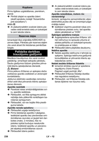 – 12 
Pirms ilgākas uzglabāšanas, piemēram, 
ziemā: 
 Pilnībā izlejiet no aparāta ūdeni: 
(skatīt aprakstu nodaļā Aizsardzība 
pret aizsalšanu) 
Attēls 
 Ar plakanknaiblēm izvelciet ūdens pie-vades 
vietā ievietoto sietu un izskalojiet 
to zem tekoša ūdens. 
Izmantojiet tikai oriģinālās KÄRCHER re-zerves 
daļas. Pārskatu pār rezerves daļām 
Jūs varat atrast šīs lietošanas pamācības 
beigās. 
Mazākos traucējumus Jūs varat novērst 
patstāvīgi, izmantojot sekojošo pārskatu. 
Šaubu gadījumos lūdzam griezties pilnva-rotā 
klientu apkalpošanas dienestā. 
 Bīstami 
Pirms jebkuru tīrīšanas un apkopes darbu 
veikšanas aparātu izslēdziet un atvienojiet 
kontaktdakšu. 
Jebkurus elektrisko sastāvdaļu remontus 
drīkst veikt tikai pilnvarots klientu apkalpo-šanas 
dienests. 
 Pavelciet rokas smidzinātājpistoles svi-ru, 
aparāts ieslēdzas. 
 Pārbaudiet, vai tīkla spriegums atbilst 
ražotāja datu plāksnītē norādītajam ba-rošanas 
spriegumam. 
 Pārbaudiet, vai nav bojāts tīkla pieslē-guma 
kabelis. 
 Pārbaudiet uzgaļa iestatījumus. 
 Pirms lietošanas aparāts ir jāatgaiso. 
Ieslēdziet aparātu bez pievienotas smi-dzināšanas 
caurules un ļaujiet tam dar-boties 
(maks. 2 minūtes), līdz no 
pistoles izplūst burbuļus nesaturošs 
ūdens. Izslēdziet aparātu un pievieno-jiet 
atpakaļ smidzināšanas cauruli. 
 Pārbaudiet ūdens padevi. 
 Ar plakanknaiblēm izvelciet ūdens pie-vades 
vietā ievietoto sietu un izskalojiet 
to zem tekoša ūdens. 
Iemesls: sprieguma samazināšanās vājas 
elektrotīkla jaudas dēļ vai izmantojot paga-rinātāja 
kabeli. 
 Ieslēdzot vispirms pavelciet rokas smi-dzināšanas 
pistoles sviru, tad aparāta 
slēdzi pārslēdziet uz I/ON. 
 Augstspiediena sprauslas tīrīšana: iztī-riet 
netīrumus no sprausla urbuma ar 
adatas palīdzību un izskalojiet sprauslu 
no priekšpuses ar ūdeni. 
 Pārbaudiet ūdens pieplūdes daudzumu. 
 Neliels aparāta neblīvums ir tehniski ie-spējams. 
Spēcīga neblīvuma gadījumā 
konsultējieties ar pilnvaroto klientu ap-kalpošanas 
centru. 
 Izmantot strūklas cauruli ar spiediena 
regulējumu (Vario Power). 
Pagriezt uzgali pozīcijā „Mix“. 
 Pārbaudiet tīrīšanas līdzekļa dozēša-nas 
regulatora iestatījumu. 
 Pārbaudiet, vai tīrīšanas līdzekļa sūk-šanas 
šļūtenei nav lūzuma vietu. 
Kopšana 
Rezerves daļas 
Palīdzība darbības 
traucējumu gadījumā 
Aparāts nestrādā 
Aparāts nerada spiedienu 
Aparāts neieslēdzas, motors rūc 
nevienmērīgi 
Spēcīgas spiediena maiņas 
Neblīvs aparāts 
Netiek iesūkts tīrīšanas līdzeklis 
238 LV 
 