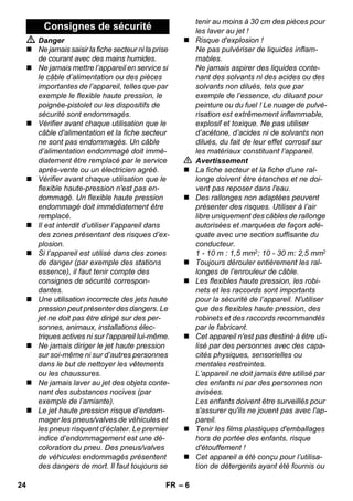 – 6 
 Danger 
 Ne jamais saisir la fiche secteur ni la prise 
de courant avec des mains humides. 
 Ne jamais mettre l’appareil en service si 
le câble d’alimentation ou des pièces 
importantes de l’appareil, telles que par 
exemple le flexible haute pression, le 
poignée-pistolet ou les dispositifs de 
sécurité sont endommagés. 
 Vérifier avant chaque utilisation que le 
câble d'alimentation et la fiche secteur 
ne sont pas endommagés. Un câble 
d’alimentation endommagé doit immé-diatement 
être remplacé par le service 
après-vente ou un électricien agréé. 
 Vérifier avant chaque utilisation que le 
flexible haute-pression n'est pas en-dommagé. 
Un flexible haute pression 
endommagé doit immédiatement être 
remplacé. 
 Il est interdit d’utiliser l’appareil dans 
des zones présentant des risques d’ex-plosion. 
 Si l’appareil est utilisé dans des zones 
de danger (par exemple des stations 
essence), il faut tenir compte des 
consignes de sécurité correspon-dantes. 
 Une utilisation incorrecte des jets haute 
pression peut présenter des dangers. Le 
jet ne doit pas être dirigé sur des per-sonnes, 
animaux, installations élec-triques 
actives ni sur l'appareil lui-même. 
 Ne jamais diriger le jet haute pression 
sur soi-même ni sur d’autres personnes 
dans le but de nettoyer les vêtements 
ou les chaussures. 
 Ne jamais laver au jet des objets conte-nant 
des substances nocives (par 
exemple de l’amiante). 
 Le jet haute pression risque d’endom-mager 
les pneus/valves de véhicules et 
les pneus risquent d’éclater. Le premier 
indice d’endommagement est une dé-coloration 
du pneu. Des pneus/valves 
de véhicules endommagés présentent 
des dangers de mort. Il faut toujours se 
tenir au moins à 30 cm des pièces pour 
les laver au jet ! 
 Risque d'explosion ! 
Ne pas pulvériser de liquides inflam-mables. 
Ne jamais aspirer des liquides conte-nant 
des solvants ni des acides ou des 
solvants non dilués, tels que par 
exemple de l’essence, du diluant pour 
peinture ou du fuel ! Le nuage de pulvé-risation 
est extrêmement inflammable, 
explosif et toxique. Ne pas utiliser 
d’acétone, d’acides ni de solvants non 
dilués, du fait de leur effet corrosif sur 
les matériaux constituant l’appareil. 
 Avertissement 
 La fiche secteur et la fiche d'une ral-longe 
doivent être étanches et ne doi-vent 
pas reposer dans l'eau. 
 Des rallonges non adaptées peuvent 
présenter des risques. Utiliser à l’air 
libre uniquement des câbles de rallonge 
autorisées et marquées de façon adé-quate 
avec une section suffisante du 
conducteur. 
1 - 10 m : 1,5 mm2; 10 - 30 m: 2,5 mm2 
 Toujours dérouler entièrement les ral-longes 
de l’enrouleur de câble. 
 Les flexibles haute pression, les robi-nets 
et les raccords sont importants 
pour la sécurité de l’appareil. N'utiliser 
que des flexibles haute pression, des 
robinets et des raccords recommandés 
par le fabricant. 
 Cet appareil n'est pas destiné à être uti-lisé 
par des personnes avec des capa-cités 
physiques, sensorielles ou 
mentales restreintes. 
L’appareil ne doit jamais être utilisé par 
des enfants ni par des personnes non 
avisées. 
Les enfants doivent être surveillés pour 
s'assurer qu'ils ne jouent pas avec l'ap-pareil. 
 Tenir les films plastiques d'emballages 
hors de portée des enfants, risque 
d'étouffement ! 
 Cet appareil a été conçu pour l’utilisa-tion 
de détergents ayant été fournis ou 
Consignes de sécurité 
24 FR 
 