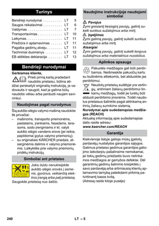 Lietuviškai 
– 5 
Gerbiamas kliente, 
Prieš pirmą kartą pradedant 
naudotis prietaisu, būtina ati-džiai 
perskaityti originalią instrukciją, ja va-dovautis 
ir saugoti, kad ja galima būtų 
naudotis vėliau arba perduoti naujam savi-ninkui. 
Šią aukšto slėgio valymo mašiną naudokite 
tik privačiai: 
– mašinoms, transporto priemonėms, 
pastatams, įrankiams, fasadams, tera-soms, 
sodo įrenginiams ir kt. valyti 
aukšto slėgio vandens srove (jei reikia, 
papildomai įpylus valymo priemonių); 
– su originaliais KÄRCHER priedais, at-sarginėmis 
dalimis ir valymo priemonė-mis. 
Laikykitės prie valymo priemonių 
pridėtų instrukcijų. 
Jokiu būdu nenukreipkite 
aukšto slėgio srovės į asme-nis, 
gyvūnus, veikiančią elek-tros 
įrangą arba patį prietaisą. 
Saugokite prietaisą nuo šalčio. 
 Pavojus 
Žymi gresiantį tiesioginį pavojų, galintį su-kelti 
sunkius sužalojimus arba mirtį. 
 Įspėjimas 
Žymi galimą pavojų, galintį sukelti sunkius 
sužalojimus arba mirtį. 
Atsargiai 
Žymi galimą pavojų, galintį sukelti lengvus 
sužalojimus arba materialinius nuostolius. 
Pakuotės medžiagos gali būti perdir-bamos. 
Neišmeskite pakuočių kartu 
su buitinėmis atliekomis, bet atiduokite jas 
perdirbimui. 
Naudotų prietaisų sudėtyje yra vertin-gų, 
antriniam žaliavų perdirbimui tin-kamų 
medžiagų, todėl jie turėtų būti 
atiduoti perdirbimo įmonėms. Todėl naudo-tus 
prietaisus šalinkite pagal atitinkamą an-trinių 
žaliavų surinkimo sistemą. 
Nurodymai apie sudedamąsias medžia-gas 
(REACH) 
Aktualią informaciją apie sudedamąsias 
dalis rasite adresu: 
www.kaercher.com/REACH 
Kiekvienoje šalyje galioja mūsų įgaliotų 
pardavėjų nustatytos garantijos sąlygos. 
Galimus prietaiso gedimus garantijos galio-jimo 
laikotarpiu pašalinsime nemokamai, 
jei tokių gedimų priežastis buvo netinka-mos 
medžiagos ar gamybos defektai. Dėl 
garantinių gedimų šalinimo kreipkitės į 
savo pardavėją arba artimiausią klientų ap-tarnavimo 
tarnybą pateikdami pirkimą pa-tvirtinantį 
kasos kvitą. 
(Adresą rasite kitoje pusėje) 
Turinys 
Bendrieji nurodymai . . . . . . . . . . LT 5 
Saugos reikalavimai . . . . . . . . . . LT 6 
Valdymas . . . . . . . . . . . . . . . . . . LT 7 
Transportavimas . . . . . . . . . . . . . LT 10 
Laikymas. . . . . . . . . . . . . . . . . . . LT 11 
Priežiūra ir aptarnavimas . . . . . . LT 11 
Pagalba gedimų atveju . . . . . . . . LT 11 
Techniniai duomenys . . . . . . . . . LT 12 
EB atitikties deklaracija . . . . . . . . LT 13 
Bendrieji nurodymai 
Naudojimas pagal nurodymus 
Simboliai ant prietaiso 
Naudojimo instrukcijoje naudojami 
simboliai 
Aplinkos apsauga 
Garantija 
240 LT 
 
