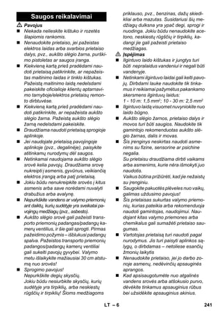 – 6 
 Pavojus 
 Niekada nelieskite kištuko ir rozetės 
šlapiomis rankomis. 
 Nenaudokite prietaiso, jei pažeistas 
elektros laidas arba svarbios prietaiso 
dalys, pvz., aukšto slėgio žarna, purški-mo 
pistoletas ar saugos įranga. 
 Kiekvieną kartą prieš pradėdami nau-doti 
prietaisą patikrinkite, ar nepažeis-tas 
maitinimo laidas ir tinklo kištukas. 
Pažeistą maitinimo laidą nedelsdami 
pakeiskite oficialioje klientų aptarnavi-mo 
tarnyboje/elektros prietaisų remon-to 
dirbtuvėse. 
 Kiekvieną kartą prieš pradėdami nau-doti 
patikrinkite, ar nepažeista aukšto 
slėgio žarna. Pažeistą aukšto slėgio 
žarną nedelsdami pakeiskite. 
 Draudžiama naudoti prietaisą sprogioje 
aplinkoje. 
 Jei naudojate prietaisą pavojingoje 
aplinkoje (pvz., degalinėje), paisykite 
atitinkamų nurodymų dėl saugos. 
 Netinkamai naudojama aukšto slėgio 
srovė kelia pavojų. Draudžiama srovę 
nukreipti į asmenis, gyvūnus, veikiančią 
elektros įrangą arba patį prietaisą. 
 Jokiu būdu nenukreipkite srovės į kitus 
asmenis arba save norėdami nuvalyti 
drabužius arba avalynę. 
 Nepurkškite vandens ar valymo priemonių 
ant daiktų, kurių sudėtyje yra sveikatai pa-vojingų 
medžiagų (pvz., asbesto). 
 Aukšto slėgio srovė gali pažeisti trans-porto 
priemonių padangas/padangų ka-merų 
ventilius, ir šie gali sprogti. Pirmas 
pažeidimo požymis – išblukusi padangų 
spalva. Pažeistos transporto priemonių 
padangos/padangų kamerų ventiliai 
gali sukelti pavojų gyvybei. Valymo 
metu išlaikykite mažiausiai 30 cm atstu-mą 
nuo srovės! 
 Sprogimo pavojus! 
Nepurkškite degių skysčių. 
Jokiu būdu nesiurbkite skysčių, kurių 
sudėtyje yra tirpiklių, arba neskiestų 
rūgščių ir tirpiklių! Šioms medžiagoms 
priklauso, pvz., benzinas, dažų skiedi-kliai 
arba mazutas. Susidariusi šių me-džiagų 
dulksna yra ypač degi, sprogi ir 
nuodinga. Jokiu būdu nenaudokite ace-tono, 
neskiestų rūgščių ir tirpiklių, ka-dangi 
jie gali pažeisti prietaiso 
medžiagas. 
 Įspėjimas 
 Ilgintuvo laido kištukas ir jungtys turi 
būti nepralaidus vandeniui ir negali būti 
vandenyje. 
 Netinkami ilgintuvo laidai gali kelti pavo-jų. 
Dirbdami lauke naudokite tik tinka-mus 
ir reikiamai pažymėtus pakankamo 
skersmens ilgintuvų laidus: 
1 - 10 m: 1,5 mm2; 10 - 30 m: 2,5 mm2 
 Ilgintuvo laidą visuomet nuvyniokite nuo 
laido būgno. 
 Aukšto slėgio žarnos, prietaiso dalys ir 
movos turi būti saugios. Naudokite tik 
gamintojo rekomenduotas aukšto slė-gio 
žarnas, dalis ir movas. 
 Šis įrenginys neskirtas naudoti asme-nims 
su fizine, sensorine ar psichine 
negalia. 
Su prietaisu draudžiama dirbti vaikams 
arba asmenims, kurie nėra išmokyti juo 
naudotis. 
Vaikus būtina prižiūrėti, kad jie nežaistų 
su įrenginiu. 
 Saugokite pakuotės plėveles nuo vaikų, 
galimas uždusimo pavojus! 
 Šis prietaisas sukurtas valymo priemo-nių, 
kurias pateikia arba rekomenduoja 
naudoti gamintojas, naudojimui. Nau-dojant 
kitas valymo priemones arba 
chemikalus gali sumažėti prietaiso sau-gumas. 
 Vartotojas prietaisą turi naudoti pagal 
nurodymus. Jis turi paisyti aplinkos są-lygų, 
o dirbdamas – netoliese esančių 
žmonių laikytis 
 Nenaudokite prietaiso, jei jo darbo zo-noje 
asmenų, nedėvinčių apsauginės 
aprangos. 
 Kad apsisaugotumėte nuo atgalinės 
vandens srovės arba atšokusio purvo, 
dėvėkite tinkamus apsauginius rūbus 
bei užsidėkite apsauginius akinius. 
Saugos reikalavimai 
LT 241 
 