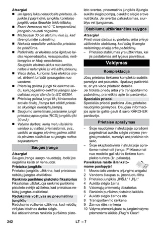 – 7 
Atsargiai 
 Jei ilgesnį laiką nenaudosite prietaiso, iš-junkite 
jį pagrindiniu jungikliu / prietaiso 
jungikliu arba ištraukite tinklo kištuką. 
 Esant žemesnei nei 0 °C temperatūrai, 
įrenginio naudoti negalima. 
 Mažiausiai 30 cm atstumu nuo jų, kad 
išvengtumėte sužeidimų. 
 Niekada nepalikite veikiančio prietaiso 
be priežiūros. 
 Patikrinkite, ar elektros arba ilgintuvo lai-das 
nepervažiuotas, nesuspaustas, neiš-tampytas 
ar kitaip nepažeistas. 
Saugokite elektros laidus nuo karščio, 
naftos ir netempkite jų virš aštrių briaunų. 
 Visos dalys, kuriomis teka elektros sro-vė, 
dirbant turi būti apsaugotos nuo 
vandens. 
 Prietaisą galima įjungti tik elektros lai-du, 
kurį pagamino elektros įrangos spe-cialistas 
pagal standartą IEC 60364. 
 Prietaisą galima jungti tik į kintamosios 
srovės tinklą. Įtampa turi atitikti prietai-so 
skydelyje nurodytą įtampą. 
 Saugumo sumetimais patariame jungti 
prietaisą apsauginiu (RCD) jungikliu (iki 
30 mA). 
 Valymo darbus, kurių metu išsiskiria 
vanduo su naftos priemaišomis, pvz., 
variklio ar dugno plovimą galima atlikti 
tik plovimo aikštelėse su įrengtu naftos 
separatorium. 
Atsargiai 
Saugos įranga saugo naudotoją, todėl jos 
negalima keisti ar nenaudoti. 
Prietaiso jungiklis užtikrina, kad prietaisas 
nebūtų įjungtas atsitiktinai. 
Fiksatorius užblokuoja rankinio purškimo 
pistoleto svirtį ir užtikrina, kad prietaisas ne-būtų 
įjungtas atsitiktinai. 
Redukcinis vožtuvas užtikrina, kad nebūtų 
viršytas leistinas darbo slėgis. 
Kai atlaisvinamas rankinio purškimo pisto-leto 
svertas, pneumatinis jungiklis išjungia 
aukšto slegio pompą, o aukšto slegio srove 
nutrūksta. Jei svertas patraukiamas, siur-blys 
vel ijungiamas. 
Atsargiai 
Prieš visus darbus su prietaisu arba prie jo 
užtikrinkite stabilumą, kad būtų išvengta 
nelaimingų atvejų arba pažeidimų. 
– Prietaiso stabilumas yra užtikrintas, kai 
jis pastatomas ant lygaus paviršiaus. 
Jūsų prietaiso tiekiamo komplekto sudėtis 
parodyta ant pakuotės. Išpakavę patikrinki-te, 
ar yra visos prietaiso detalės. 
Jei trūksta priedų arba yra transportavimo 
pažeidimų, praneškite apie tai pardavėjui. 
Specialūs priedai padidina Jūsų prietaiso 
naudojimo galimybes. Daugiau informaci-jos 
apie tai galite gauti iš savo KÄRCHER 
pardavėjo. 
– Šioje naudojimo instrukcijoje aprašomi 
pagrindiniai aukšto slėgio valymo įren-ginių 
modeliai, nurodyti ant priekinio vir-šelio. 
– Šioje eksploatavimo instrukcijoje apra-šoma 
maksimali įranga. Priklausomai 
nuo modelio gali skirtis tiekimo kom-plekto 
turinys (žr. pakuotę). 
Paveikslus rasite išlanksto-mame 
puslapyje! 
1 Movos dalis vandens prijungimo antgaliui 
2 Vandens čiaupas su įmontuotu filtru 
3 Prietaiso jungiklis „0/IŠJ.“ / „I/ĮJ.“ 
4 Aukšto slėgio žarna 
5 Valomųjų priemonių dozatorius 
6 Rankinio purškimo pistoleto laikiklis 
7 Aukšto slėgio žarnos ritė 
8 Transportavimo rankena 
9 Žarnos ritės rankena 
10 Valymo priemonių bako su jungtimi valymo 
priemonėms laikiklis „Plug 'n' Clean“ 
Saugos įranga 
Prietaiso jungiklis 
Rankinio purškimo pistoleto fiksatorius 
Redukcinis vožtuvas su pneumatiniu 
jungikliu 
Stabilumą užtikrinančios sąlygos 
Valdymas 
Komplektacija 
Specialūs priedai 
Prietaiso aprašymas 
242 LT 
 