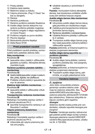 – 8 
11 Priedų laikiklis 
12 Elektros laido laikiklis 
13 Maitinimo laidas su kištuku 
14 Valymo priemonės „Plug 'n' Clean“ ba-kas 
su dangteliu 
15 Ratukai 
16 Rankinis purkštuvas 
17 Rankinio purškimo pistoleto fiksatorius 
18 Aukšto slėgio žarnos atskyrimo nuo 
rankinio purškimo pistoleto mygtukas 
19 Purškimo antgalis ir slėgio reguliatoriu-mi 
(Vario Power) 
20 Purškimo antgalis su purvo skutikliu 
21 Plovimo šepetys 
22 Besisukantis plovimo šepetys 
23 Delta-Racer D150 
Prieš pradėdami naudoti prietaisą, sumon-tuokite 
kartu patiektas atskiras dalis. 
Paveikslas 
 Įspauskite ratus į laikiklį ir užfiksuokite 
gaubteliu su kaiščiu. Atkreipkite dėmesį 
į kamščio kryptį. 
Paveikslas 
 Apatinį laikiklį įspauskite į angas ir pastum-kite 
į priekį, išgirsite, kai užsifiksuos. 
 Pridėkite viršutinį laikiklį ir spauskite že-myn 
iki atramos. 
Paveikslas 
 Įspauskite laikiklį ir užfiksuokite viršuti-nėje 
padėtyje. 
Paveikslas 
Reikalingi 2 komplekte esantys varžtai ir 
kryžminis atsuktuvas PH 2. 
 Įstumkite transportavimo rankeną ir už-fiksuokite 
2 varžtais. 
Paveikslas 
Reikalingi 2 komplekte esantys varžtai ir 
kryžminis atsuktuvas PH 2. 
 Užstumkite abi valymo priemonių žar-nas 
ant jungčių. 
 Uždėkite dozatorių ir pritvirtinkite 2 
varžtais. 
Pastaba: montuodami būtinai atkreipkite 
dėmesį, kad dozatoriaus antdėklai užsifik-suotų 
tam skirtose korpuso angose. 
Paveikslas 
 Užvyniotos aukšto slėgio žarnos laisvą 
galą įstumkite pro dozatoriaus angas. 
 Į laikiklius prie transportavimo rankenos 
įtvirtinkite žarnos būgną. 
 Rankenos ašį įkiškite į nukreipiančiąsias. 
 Uždėkite fiksavimo plokštę ir užfiksuoki-te 
2 varžtais. 
 Trumposios aukšto slėgio žarnos jung-ties 
nipelį įspauskite į žalvarinį laikiklį ir 
užfiksuokite sąvarža. 
Pastaba:Įsitikinkite, ar tinkama kryptimi nu-statytas 
jungiamasis elementas. 
Paveikslas 
 Aukšto slėgio žarną įkiškite į rankinio 
purškimo pistoletą taip, kad pasigirstų 
spragtelėjimas. 
Pastaba:Įsitikinkite, ar tinkama kryptimi nu-statytas 
jungiamasis elementas. 
 Traukdami aukšto slėgio žarną, pati-krinkite, 
ar jungtis pakankamai tvirta. 
 Įspėjimas 
Jokiu būdu nenaudokite prietaiso 
geriamojo vandens tiekimo siste-moje 
be sistemos atskyriklio. Nau-dokite 
KÄRCHER arba alternatyvų 
sistemos atskyriklį, atitinkantį EN 12729 BA 
tipo reikalavimus. Sistemos atskyrikliu te-kėjusio 
vandens gerti negalima. 
Atsargiai 
Sistemos skyriklį visada junkite prie van-dentiekio, 
niekada nejunkite tiesiogiai prie 
įrenginio! 
Pastaba: Vandenyje esantys nešvarumai 
gali pažeisti aukšto slėgio siurblį ir priedus. 
Apsaugai patariame naudoti KÄRCHER 
vandens filtrą (specialusis priedas, užsaky-mo 
Nr. 4.730-059). 
Prieš pradedant naudoti 
Ratų montavimas 
Rankinio purškimo pistoleto laikiklio 
montavimas 
Elektros laido laikiklio montavimas 
Transportavimo rankenos montavimas 
Valymo priemonių dozatoriaus 
montavimas 
Aukšto slėgio žarnos ritės montavimas 
Aukšto slėgio žarną sujunkite su 
purškimo pistoletu. 
Vandens tiekimas 
LT 243 
 