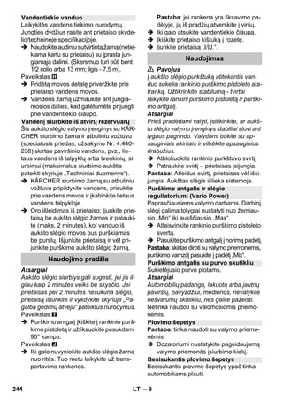– 9 
Laikykitės vandens tiekimo nurodymų. 
Jungties dydžius rasite ant prietaiso skyde-lio/ 
techninėje specifikacijoje. 
 Naudokite audiniu sutvirtintą žarną (netie-kiama 
kartu su prietaisu) su įprasta jun-giamąja 
dalimi. (Skersmuo turi būti bent 
1/2 colio arba 13 mm; ilgis - 7,5 m). 
Paveikslas 
 Pridėtą movos detalę priveržkite prie 
prietaiso vandens movos. 
 Vandens žarną užmaukite ant jungia-mosios 
dalies, kad galėtumėte prijungti 
prie vandentiekio čiaupo. 
Šis aukšto slėgio valymo įrenginys su KÄR-CHER 
siurbimo žarna ir atbuliniu vožtuvu 
(specialusis priedas, užsakymo Nr. 4.440- 
238) skirtas paviršinio vandens, pvz., lie-taus 
vandens iš talpyklų arba tvenkinių, si-urbimui 
(maksimalus siurbimo aukštis 
pateikti skyriuje „Techniniai duomenys“). 
 KÄRCHER siurbimo žarną su atbuliniu 
vožtuvu pripildykite vandens, prisukite 
prie vandens movos ir įkabinkite lietaus 
vandens talpykloje. 
 Oro išleidimas iš prietaiso: Įjunkite prie-taisą 
be aukšto slėgio žarnos ir palauki-te 
(maks. 2 minutes), kol vanduo iš 
aukšto slėgio movos bus purškiamas 
be purslų. Išjunkite prietaisą ir vėl pri-junkite 
purškimo aukšto slėgio žarną. 
Atsargiai 
Aukšto slėgio siurblys gali sugesti, jei jis il-giau 
kaip 2 minutes veiks be skysčio. Jei 
prietaisas per 2 minutes nesukuria slėgio, 
prietaisą išjunkite ir vykdykite skyriuje „Pa-galba 
gedimų atveju“ pateiktus nurodymus. 
Paveikslas 
 Purškimo antgalį įkiškite į rankinio purš-kimo 
pistoletą ir užfiksuokite pasukdami 
90° kampu. 
Paveikslas 
 Iki galo nuvyniokite aukšto slėgio žarną 
nuo ritės. Tuo metu laikykite už trans-portavimo 
rankenos. 
Pastaba: jei rankena yra fiksavimo pa-dėtyje, 
ją iš pradžių atverskite į viršų. 
 Iki galo atsukite vandentiekio čiaupą. 
 Įkiškite prietaiso kištuką į rozetę. 
 Įjunkite prietaisą „I/ĮJ.“. 
 Pavojus 
Į aukšto slėgio purkštuką atitekantis van-duo 
sukelia rankinio purškimo pistoleto ata-tranką. 
Užtikrinkite stabilumą - tvirtai 
laikykite rankinį purškimo pistoletą ir purški-mo 
antgalį. 
Atsargiai 
Prieš pradėdami valyti, įsitikinkite, ar aukš-to 
slėgio valymo įrenginys stabiliai stovi ant 
lygaus pagrindo. Valydami būkite su ap-sauginiais 
akiniais ir vilkėkite apsauginius 
drabužius. 
 Atblokuokite rankinio purkštuvo svirtį. 
 Patraukite svirtį – prietaisas įsijungia. 
Pastaba: Atleidus svirtį, prietaisas vėl išsi-jungia. 
Aukštas slėgis išlieka sistemoje. 
Paprasčiausiems valymo darbams. Darbinį 
slėgį galima tolygiai nustatyti nuo žemiau-sio 
„Min“ iki aukščiausio „Max“. 
 Atlaisvinkite rankinio purškimo pistoleto 
svertą. 
 Pasukite purškimo antgalį į norimą padėtį. 
Pastaba: skirtas dirbti su valymo priemonėmis, 
purškimo vamzdį pasukite į padėtį „Mix“. 
Sukietėjusio purvo plotams. 
Atsargiai 
Automobilių padangų, lakuotų arba jautrių 
paviršių, pavyzdžiui, medienos, nevalykite 
nešvarumų skutikliu, nes galite pažeisti. 
Netinka naudoti su valomosiomis priemo-nėmis. 
Pastaba: tinka naudoti su valymo priemo-nėmis. 
 Dozatoriumi nustatykite pageidaujamą 
valymo priemonės įsiurbimo kiekį. 
Besisukantis plovimo šepetys ypač tinka 
automobiliams plauti. 
Vandentiekio vanduo 
Vandenį siurbkite iš atvirų rezervuarų 
Naudojimo pradžia 
Naudojimas 
Purškimo antgalis ir slėgio 
reguliatoriumi (Vario Power) 
Purškimo antgalis su purvo skutikliu 
Plovimo šepetys 
Besisukantis plovimo šepetys 
244 LT 
 