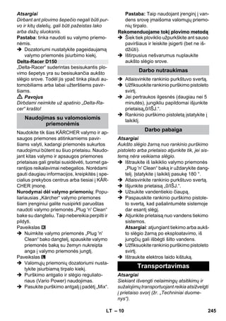 – 10 
Atsargiai 
Dirbant ant plovimo šepečio negali būti pur-vo 
ir kitų dalelių, gali būti pažeistas lako 
arba dažų sluoksnis. 
Pastaba: tinka naudoti su valymo priemo-nėmis. 
 Dozatoriumi nustatykite pageidaujamą 
valymo priemonės įsiurbimo kiekį. 
„Delta-Racer“ suderintas besisukantis plo-vimo 
šepetys yra su besisukančia aukšto 
slėgio srove. Todėl jis ypač tinka plauti au-tomobiliams 
arba labai užterštiems pavir-šiams. 
 Pavojus 
Dirbdami neimkite už apatinio „Delta-Ra-cer“ 
krašto! 
Naudokite tik šias KÄRCHER valymo ir ap-saugos 
priemones atitinkamiems pavir-šiams 
valyti, kadangi priemonės sukurtos 
naudojimui būtent su šiuo prietaisu. Naudo-jant 
kitas valymo ir apsaugos priemones 
prietaisas gali greitai susidėvėti, tuomet ga-rantijos 
reikalavimai nebegalios. Norėdami 
gauti daugiau informacijos, kreipkitės į spe-cialius 
prekybos centrus arba tiesiai į KÄR-CHER 
įmonę. 
Nurodymai dėl valymo priemonių: Popu-liariausias 
„Kärcher“ valymo priemones 
šiam įrenginiui galite nusipirkti paruoštas 
naudoti valymo priemonės „Plug 'n' Clean“ 
bake su dangteliu. Taip nebereikia perpilti ir 
pildyti. 
Paveikslas 
 Nuimkite valymo priemonės „Plug 'n' 
Clean“ bako dangtelį, spauskite valymo 
priemonės baką su žemyn nukreipta 
anga į valymo priemonės jungtį. 
Paveikslas 
 Valomųjų priemonių dozatoriumi nusta-tykite 
įsiurbiamą tirpalo kiekį. 
 Purškimo antgalio ir slėgio reguliato-riaus 
(Vario Power) naudojimas. 
 Pasukite purškimo antgalį į padėtį „Mix“. 
Pastaba: Taip naudojant įrenginį į van-dens 
srovę įmaišoma valomųjų priemo-nių 
tirpalo. 
 Šiek tiek ploviklio užpurkškite ant sauso 
paviršiaus ir leiskite įsigerti (bet ne iš-džiūti). 
 Ištirpusius nešvarumus nuplaukite 
aukšto slėgio srove. 
 Atlaisvinkite rankinio purkštuvo svertą. 
 Užfiksuokite rankinio purškimo pistoleto 
svirtį. 
 Jei pertraukos ilgesnės (daugiau nei 5 
minutės), jungikliu papildomai išjunkite 
prietaisą„0/IŠJ.“. 
 Rankinio purškimo pistoletą įstatykite į 
laikiklį. 
Atsargiai 
Aukšto slėgio žarną nuo rankinio purškimo 
pistoleto arba prietaiso atjunkite tik, jei sis-temą 
nėra veikiama slėgio. 
 Ištraukite iš laikiklio valymo priemonės 
„Plug 'n' Clean“ baką ir uždarykite dang-telį. 
Įstatykite į laikiklį pasukę 180 °. 
 Atlaisvinkite rankinio purkštuvo svertą. 
 Išjunkite prietaisą „0/IŠJ.“. 
 Užsukite vandentiekio čiaupą. 
 Paspauskite rankinio purškimo pistole-to 
svertą, kad pašalintumėte sistemoje 
dar esantį slėgį. 
 Atjunkite prietaisą nuo vandens tiekimo 
sistemos. 
Atsargiai: atjungiant tiekimo arba aukš-to 
slėgio žarną po eksploatavimo, iš 
jungčių gali išbėgti šilto vandens. 
 Užfiksuokite rankinio purškimo pistoleto 
svirtį. 
 Ištraukite elektros laido kištuką. 
Atsargiai 
Siekiant išvengti nelaimingų atsitikimų ir 
sužalojimų transportuojant reikia atsižvelgti 
į prietaiso svorį (žr. „Techniniai duome-nys“). 
Delta-Racer D150 
Naudojimas su valomosiomis 
priemonėmis 
Rekomenduojame tokį plovimo metodą 
Darbo nutraukimas 
Darbo pabaiga 
Transportavimas 
LT 245 
 