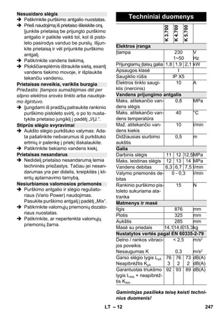 – 12 
 Patikrinkite purškimo antgalio nuostatas. 
 Prieš naudojimą iš prietaiso išleiskite orą. 
Įjunkite prietaisą be prijungto purškimo 
antgalio ir palikite veikti tol, kol iš pisto-leto 
pasirodys vanduo be purslų. Išjun-kite 
prietaisą ir vėl prijunkite purškimo 
antgalį. 
 Patikrinkite vandens tiekimą. 
 Plokščiareplėmis ištraukite sietą, esantį 
vandens tiekimo movoje, ir išplaukite 
tekančiu vandeniu. 
Priežastis: Įtampos sumažėjimas dėl per 
silpno elektros srovės tinklo arba naudoja-mo 
ilgintuvo. 
 Įjungdami iš pradžių patraukite rankinio 
purškimo pistoleto svirtį, o po to nusta-tykite 
prietaiso jungiklį į padėtį „I/ĮJ.“. 
 Aukšto slėgio purkštuko valymas: Ada-ta 
pašalinkite nešvarumus iš purkštuko 
ertmių ir palenkę į priekį išskalaukite. 
 Patikrinkite tiekiamo vandens kiekį. 
 Nedidelį prietaiso nesandarumą lemia 
techninės priežastys. Tačiau jei nesan-darumas 
yra per didelis, kreipkitės į kli-entų 
aptarnavimo tarnybą. 
 Purškimo antgalio ir slėgio reguliato-riaus 
(Vario Power) naudojimas. 
Pasukite purškimo antgalį į padėtį „Mix“. 
 Patikrinkite valomųjų priemonių dozato-riaus 
nuostatas. 
 Patikrinkite, ar neperlenkta valomųjų 
priemonių žarna. 
Gamintojas pasilieka teisę keisti techni-nius 
duomenis! 
Nesusidaro slėgis 
Prietaisas neveikia, variklis burzgia 
Stiprūs slėgio svyravimai 
Prietaisas nesandarus 
Nesiurbiamos valomosios priemonės 
Techniniai duomenys 
K 3.700 
K 4.700 
K 5.700 
Elektros įranga 
Įtampa 230 
1~50 
V 
Hz 
Prijungiamų įtaisų galia 1,8 1,9 2,1 kW 
Apsaugos klasė I 
Saugiklio rūšis IP X5 
Elektros tinklo saugi-klis 
(inercinis) 
10 A 
Vandens prijungimo antgalis 
Maks. atitekančio van-dens 
slėgis 
0,8 MPa 
Maks. atitekančio van-dens 
temperatūra 
40 °C 
Maž. atitekančio van-dens 
kiekis 
10 l/min 
Didžiausias siurbimo 
aukštis 
0,5 m 
Galia 
Darbinis slėgis 11 12 12,5MPa 
Maks. leistinas slėgis 12 13 14 MPa 
Vandens debitas 6,3 6,7 7,5 l/min 
Valymo priemonės de-bitas 
0 - 0,3 l/min 
Rankinio purškimo pis-toleto 
sukuriama ata-tranka 
15 N 
Matmenys ir masė 
Ilgis 876 mm 
Plotis 325 mm 
Aukštis 285 mm 
Masė su priedais 14,114,615,3kg 
Nustatytos vertės pagal EN 60335-2-79 
Delno / rankos vibraci-jos 
poveikis 
Nesaugumas K 
 2,5 
0,3 
m/s2 
m/s2 
Garso slėgio lygis LpA 
Neapibrėžtis KpA 
76 
3 
76 
2 
73 
2 
dB(A) 
dB(A) 
Garantuotas triukšmo 
lygis LWA + neapibrėž-tis 
KWA 
92 93 89 dB(A) 
LT 247 
 
