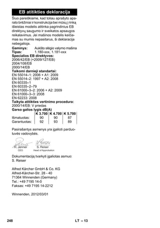 – 13 
EB atitikties deklaracija 
Šiuo pareiškiame, kad toliau aprašyto apa-rato 
brėžiniai ir konstrukcija bei mūsų į rinką 
išleistas modelis atitinka pagrindinius EB 
direktyvų saugumo ir sveikatos apsaugos 
reikalavimus. Jei mašinos modelis keičia-mas 
su mumis nepasitarus, ši deklaracija 
nebegalioja. 
Gaminys: Aukšto slėgio valymo mašina 
Tipas: 1.180-xxx, 1.181-xxx 
Specialios EB direktyvos: 
2006/42/EB (+2009/127/EB) 
2004/108/EB 
2000/14/EB 
Taikomi darnieji standartai: 
EN 55014–1: 2006 + A1: 2009 
EN 55014–2: 1997 + A2: 2008 
EN 60335–1 
EN 60335–2–79 
EN 61000–3–2: 2006 + A2: 2009 
EN 61000–3–3: 2008 
EN 62233: 2008 
Taikyta atitikties vertinimo procedura: 
2000/14/EB: V priedas 
Garso galios lygis dB(A) 
K 3.700 K 4.700 K 5.700 
Išmatuotas: 90 90 87 
Garantuotas: 92 93 89 
Pasirašantys asmenys yra įgalioti parduo-tuvės 
vadovybės. 
CEO Head of Approbation 
Dokumentaciją tvarkyti įgaliotas asmuo: 
S. Reiser 
Alfred Kärcher GmbH  Co. KG 
Alfred-Kärcher-Str. 28 - 40 
71364 Winnenden (Germany) 
Tel.: +49 7195 14-0 
Faksas: +49 7195 14-2212 
Winnenden, 2012/03/01 
248 LT 
 